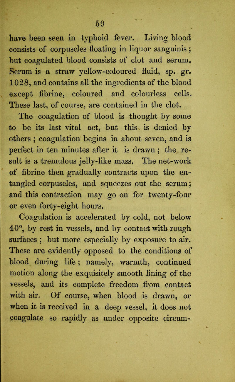 have been seen in typhoid fever. Living blood consists of corpuscles floating in liquor sanguinis ; but coagulated blood consists of clot and serum. Serum is a straw yellow-coloured fluid, sp. gr. 1028, and contains all the ingredients of the blood except fibrine, coloured and colourless cells. These last, of course, are contained in the clot. The coagulation of blood is thought by some to be its last vital act, but this is denied by others ; coagulation begins in about seven, and is perfect in ten minutes after it is drawn ; the re- sult is a tremulous jelly-like mass. The net-work of fibrine then gradually contracts upon the en- tangled corpuscles, and squeezes out the serum; and this contraction may go on for twenty-four or even forty-eight hours. Coagulation is accelerated by cold, not below 40°, by rest in vessels, and by contact with rough surfaces ; but more especially by exposure to air. These are evidently opposed to the conditions of blood during life; namely, warmth, continued motion along the exquisitely smooth lining of the vessels, and its complete freedom from contact with air. Of course, when blood is drawn, or when it is received in a deep vessel, it does not coagulate so rapidly as under opposite circum-