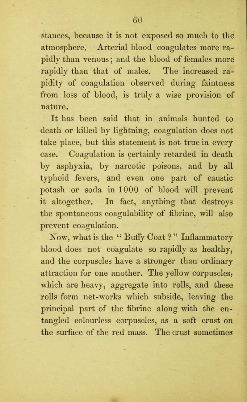 stances, because it is not exposed so much to the atmosphere. Arterial blood coagulates more ra- pidly than venous; and the blood of females more rapidly than that of males. The increased ra- pidity of coagulation observed during faintness from loss of blood, is truly a wise provision of nature. It has been said that in animals hunted to death or killed by lightning, coagulation does not take place, but this statement is not true in every case. Coagulation is certainly retarded in death by asphyxia, by narcotic poisons, and by all typhoid fevers, and even one part of caustic potash or soda in 1000 of blood will prevent it altogether. In fact, anything that destroys the spontaneous coagulability of fibrine, will also prevent coagulation. Now, what is the u Buffy Coat ? ” Inflammatory blood does not coagulate so rapidly as healthy, and the corpuscles have a stronger than ordinary attraction for one another. The yellow corpuscles? which are heavy, aggregate into rolls, and these rolls form net-works which subside, leaving the principal part of the fibrine along with the en- tangled colourless corpuscles, as a soft crust on the surface of the red mass. The crust sometimes