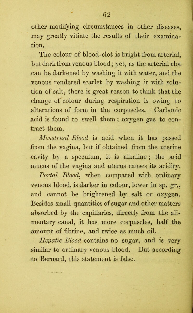 other modifying circumstances in other diseases, may greatly vitiate the results of their examina- tion. The colour of blood-clot is bright from arterial, but dark from venous blood; yet, as the arterial clot can be darkened by washing it with water, and the venous rendered scarlet by washing it with solu- tion of salt, there is great reason to think that the change of colour during respiration is owing to alterations of form in the corpuscles. Carbonic acid is found to swell them ; oxygen gas to con- tract them. Menstrual Blood is acid when it has passed from the vagina, but if obtained from the uterine cavity by a speculum, it is alkaline; the acid mucus of the vagina and uterus causes its acidity. Portal Blood, when compared with ordinary venous blood, is darker in colour, lower in sp. gr4, and cannot be brightened by salt or oxygen. Besides small quantities of sugar and other matters absorbed by the capillaries, directly from the ali- mentary canal, it has more corpuscles, half the amount of fibrine, and twice as much oil. Hepatic Blood contains no sugar, and is very similar to ordinary venous blood. But according to Bernard, this statement is false.