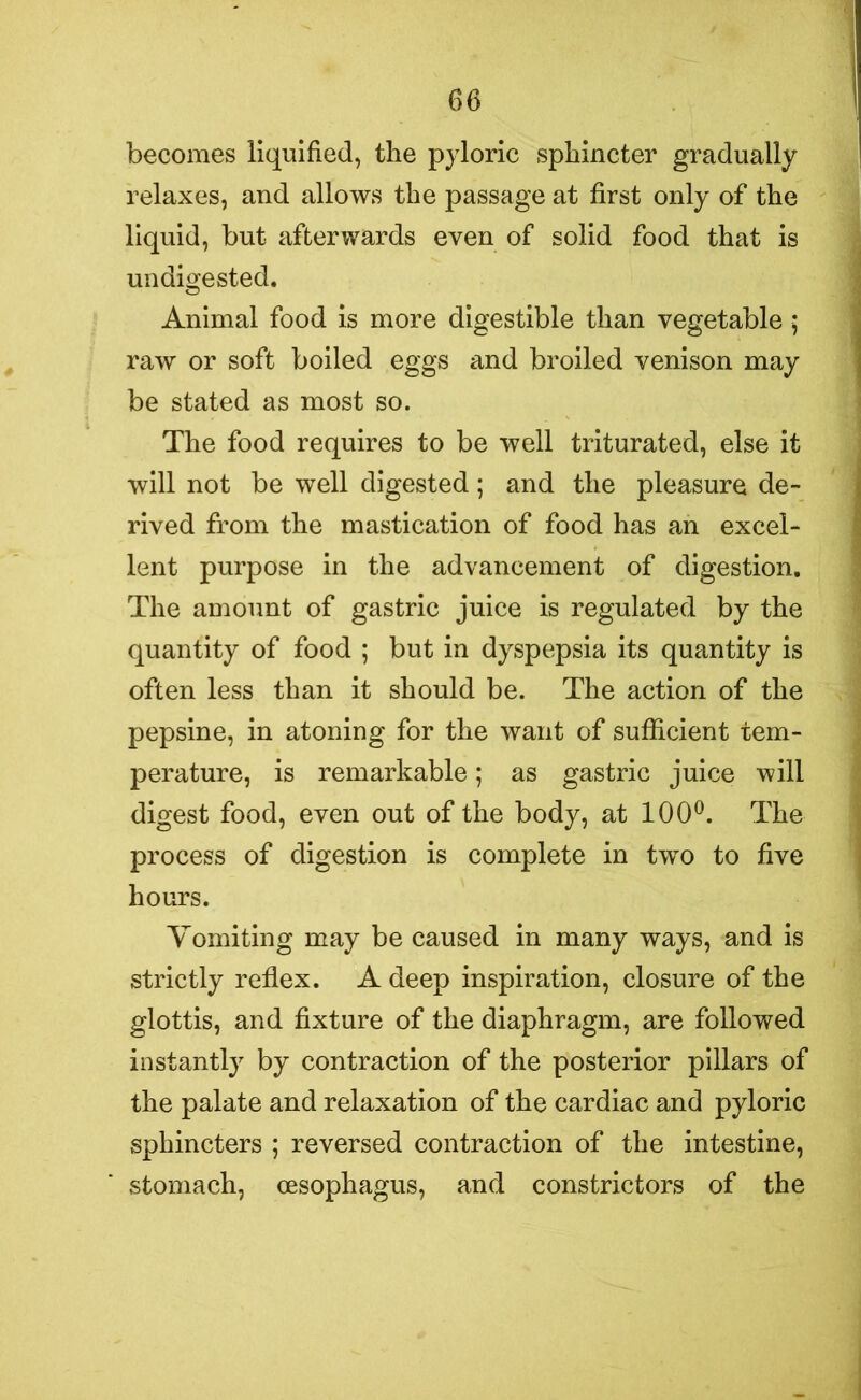 becomes liquified, the pyloric sphincter gradually relaxes, and allows the passage at first only of the liquid, but afterwards even of solid food that is undigested. Animal food is more digestible than vegetable ; raw or soft boiled eggs and broiled venison may be stated as most so. The food requires to be well triturated, else it will not be well digested; and the pleasure de- rived from the mastication of food has an excel- lent purpose in the advancement of digestion. The amount of gastric juice is regulated by the quantity of food ; but in dyspepsia its quantity is often less than it should be. The action of the pepsine, in atoning for the want of sufficient tem- perature, is remarkable; as gastric juice will digest food, even out of the body, at 100°. The process of digestion is complete in two to five hours. Yomiting may be caused in many ways, and is strictly reflex. A deep inspiration, closure of the glottis, and fixture of the diaphragm, are followed instantly by contraction of the posterior pillars of the palate and relaxation of the cardiac and pyloric sphincters ; reversed contraction of the intestine, stomach, oesophagus, and constrictors of the