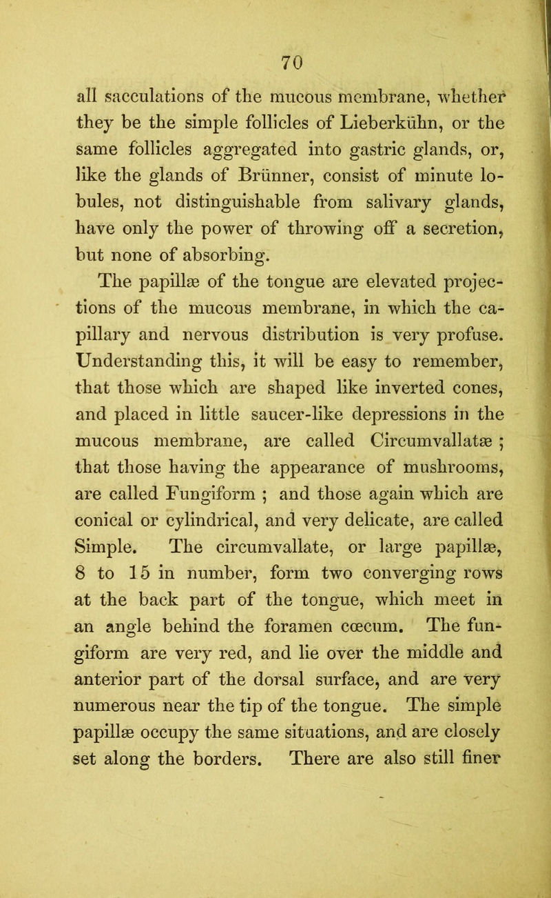 all sacculations of the mucous membrane, whether they be the simple follicles of Lieberkuhn, or the same follicles aggregated into gastric glands, or, like the glands of Brunner, consist of minute lo- bules, not distinguishable from salivary glands, have only the power of throwing off a secretion, but none of absorbing. The papillae of the tongue are elevated projec- tions of the mucous membrane, in which the ca- pillary and nervous distribution is very profuse. Understanding this, it will be easy to remember, that those which are shaped like inverted cones, and placed in little saucer-like depressions in the mucous membrane, are called Circumvallatae ; that those having the appearance of mushrooms, are called Fungiform ; and those again which are conical or cylindrical, and very delicate, are called Simple. The circumvallate, or large papillae, 8 to 15 in number, form two converging rows at the back part of the tongue, which meet in an angle behind the foramen coecum. The fun- giform are very red, and lie over the middle and anterior part of the dorsal surface, and are very numerous near the tip of the tongue. The simple papillae occupy the same situations, and are closely set along the borders. There are also still finer