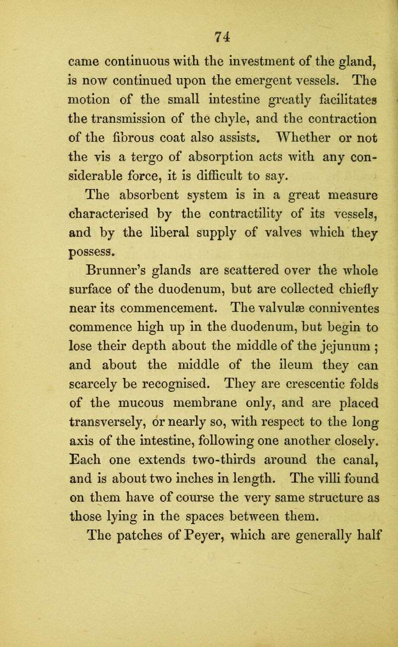 came continuous with the investment of the gland, is now continued upon the emergent vessels. The motion of the small intestine greatly facilitates the transmission of the chyle, and the contraction of the fibrous coat also assists. Whether or not the vis a tergo of absorption acts with any con- siderable force, it is difficult to say. The absorbent system is in a great measure characterised by the contractility of its vessels, and by the liberal supply of valves which they possess. Brunner’s glands are scattered over the whole surface of the duodenum, but are collected chiefly near its commencement. The valvulse conniventes commence high up in the duodenum, but begin to lose their depth about the middle of the jejunum ; and about the middle of the ileum they can scarcely be recognised. They are crescentic folds of the mucous membrane only, and are placed transversely, or nearly so, with respect to the long axis of the intestine, following one another closely. Each one extends two-thirds around the canal, and is about two inches in length. The villi found on them have of course the very same structure as those lying in the spaces between them. The patches of Peyer, which are generally half