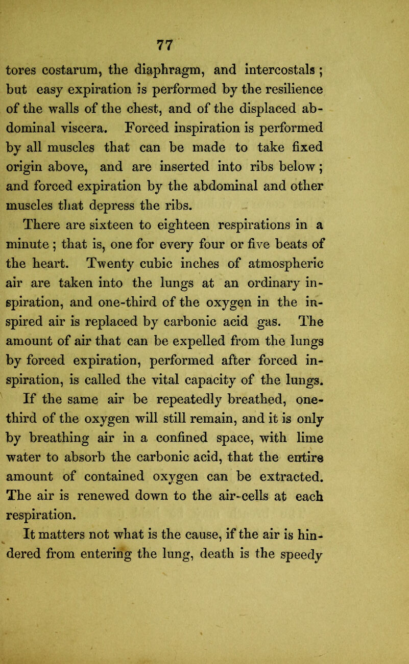 tores costarum, the diaphragm, and intercostals ; but easy expiration is performed by the resilience of the walls of the chest, and of the displaced ab- dominal viscera. Forced inspiration is performed by all muscles that can be made to take fixed origin above, and are inserted into ribs below; and forced expiration by the abdominal and other muscles that depress the ribs. There are sixteen to eighteen respirations in a minute ; that is, one for every four or five beats of the heart. Twenty cubic inches of atmospheric air are taken into the lungs at an ordinary in- spiration, and one-third of the oxygen in the in- spired air is replaced by carbonic acid gas. The amount of air that can be expelled from the lungs by forced expiration, performed after forced in- spiration, is called the vital capacity of the lungs. If the same air be repeatedly breathed, one- third of the oxygen will still remain, and it is only by breathing air in a confined space, with lime water to absorb the carbonic acid, that the entire amount of contained oxygen can be extracted. The air is renewed down to the air-cells at each respiration. It matters not what is the cause, if the air is hin- dered from entering the lung, death is the speedy