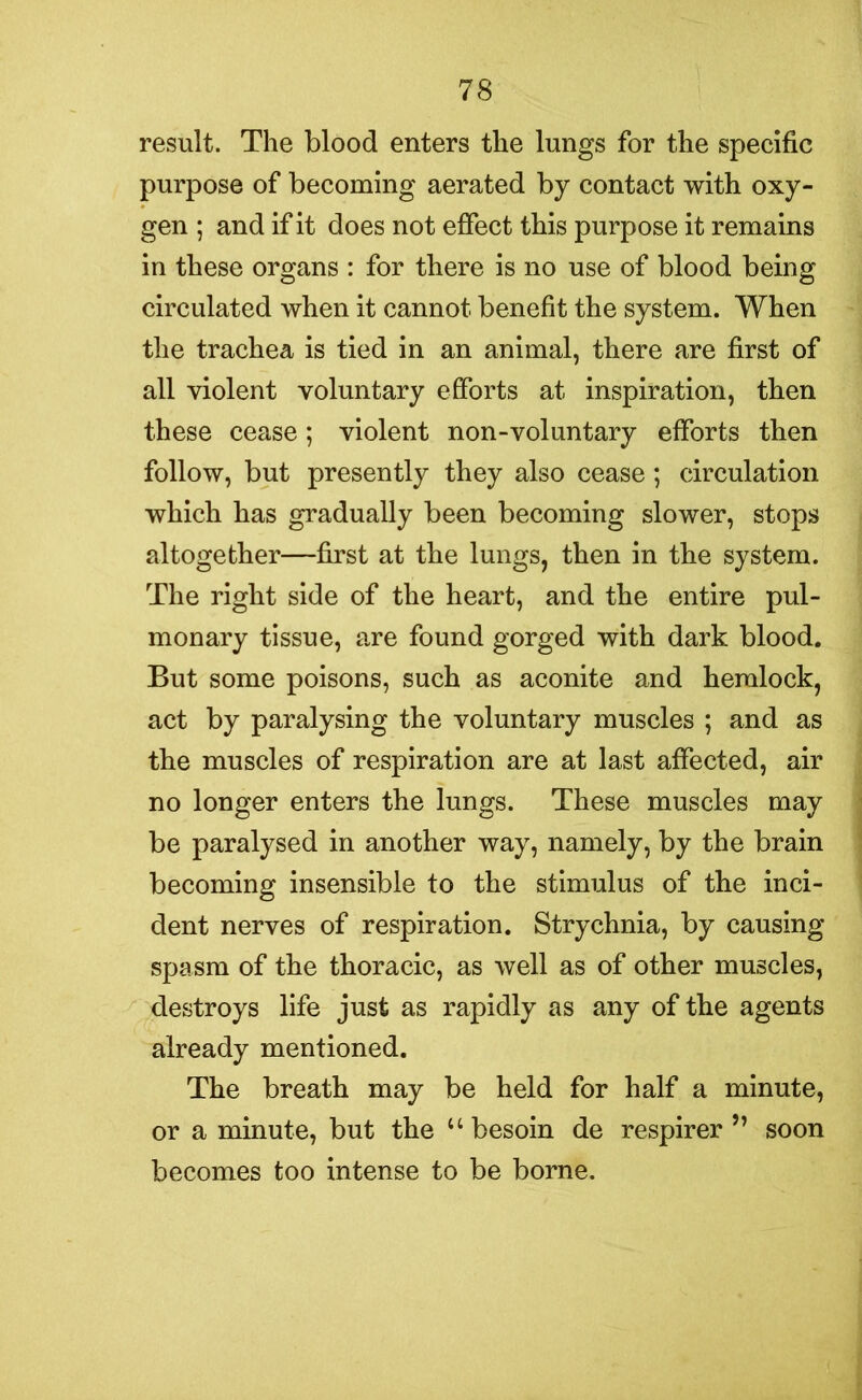 result. The blood enters the lungs for the specific purpose of becoming aerated by contact with oxy- gen ; and if it does not effect this purpose it remains in these organs : for there is no use of blood being circulated when it cannot benefit the system. When the trachea is tied in an animal, there are first of all violent voluntary efforts at inspiration, then these cease; violent non-voluntary efforts then follow, but presently they also cease ; circulation which has gradually been becoming slower, stops altogether—first at the lungs, then in the system. The right side of the heart, and the entire pul- monary tissue, are found gorged with dark blood. But some poisons, such as aconite and hemlock, act by paralysing the voluntary muscles ; and as the muscles of respiration are at last affected, air no longer enters the lungs. These muscles may be paralysed in another way, namely, by the brain becoming insensible to the stimulus of the inci- dent nerves of respiration. Strychnia, by causing spasm of the thoracic, as well as of other muscles, destroys life just as rapidly as any of the agents already mentioned. The breath may be held for half a minute, or a minute, but the u besoin de respirer ” soon becomes too intense to be borne.