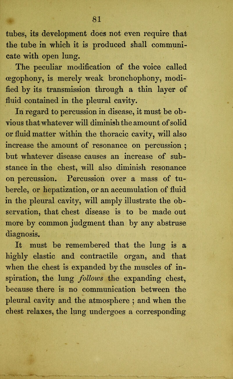 tubes, its development does not even require that the tube in which it is produced shall communi- cate with open lung. The peculiar modification of the voice called oegophony, is merely weak bronchophony, modi- fied by its transmission through a thin layer of fluid contained in the pleural cavity. In regard to percussion in disease, it must be ob- vious that whatever will diminish the amount of solid or fluid matter within the thoracic cavity, will also increase the amount of resonance on percussion ; but whatever disease causes an increase of sub- stance in the chest, will also diminish resonance on percussion. Percussion over a mass of tu- bercle, or hepatization, or an accumulation of fluid in the pleural cavity, will amply illustrate the ob- servation, that chest disease is to be made out more by common judgment than by any abstruse diagnosis. It must be remembered that the lung is a highly elastic and contractile organ, and that when the chest is expanded by the muscles of in- spiration, the lung follows the expanding chest, because there is no communication between the pleural cavity and the atmosphere ; and when the chest relaxes, the lung undergoes a corresponding