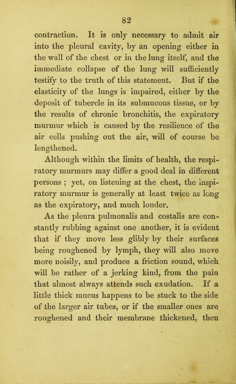 contraction. It is only necessary to admit air into the pleural cavity, by an opening either in the wall of the chest or in the lung itself, and the immediate collapse of the lung will sufficiently testify to the truth of this statement. But if the elasticity of the lungs is impaired, either by the deposit of tubercle in its submucous tissue, or by the results of chronic bronchitis, the expiratory murmur which is caused by the resilience of the air cells pushing out the air, will of course be lengthened. Although within the limits of health, the respi- ratory murmurs may differ a good deal in different persons ; yet, on listening at the chest, the inspi- ratory murmur is generally at least twice as long as the expiratory, and much louder. As the pleura pulmonalis and costalis are con- stantly rubbing against one another, it is evident that if they move less glibly by their surfaces being roughened by lymph, they will also move more noisily, and produce a friction sound, which will be rather of a jerking kind, from the pain that almost always attends such exudation. If a little thick mucus happens to be stuck to the side of the larger air tubes, or if the smaller ones are roughened and their membrane thickened, then