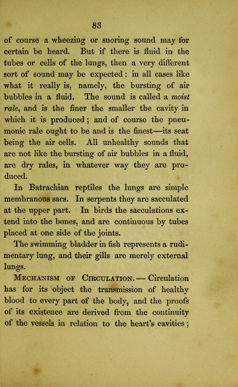 of course a wheezing or snoring sound may for certain be heard. But if there is fluid in the tubes or cells of the lungs, then a very different sort of sound may be expected: in all cases like what it really is, namely, the bursting of air bubbles in a fluid. The sound is called a moist rale, and is the finer the smaller the cavity in which it is produced ; and of course the pneu- monic rale ought to be and is the finest—its seat being the air cells. All unhealthy sounds that are not like the bursting of air bubbles in a fluid, are dry rales, in whatever way they are pro- duced. In Batrachian reptiles the lungs are simple membranous sacs. In serpents they are sacculated at the upper part. In birds the sacculations ex- tend into the bones, and are continuous by tubes placed at one side of the joints. The swimming bladder in fish represents a rudi- mentary lung, and their gills are merely external lungs. Mechanism of Circulation. — Circulation has for its object the transmission of healthy blood to every part of the body, and the proofs of its existence are derived from the continuity of the vessels in relation to the heart’s cavities;