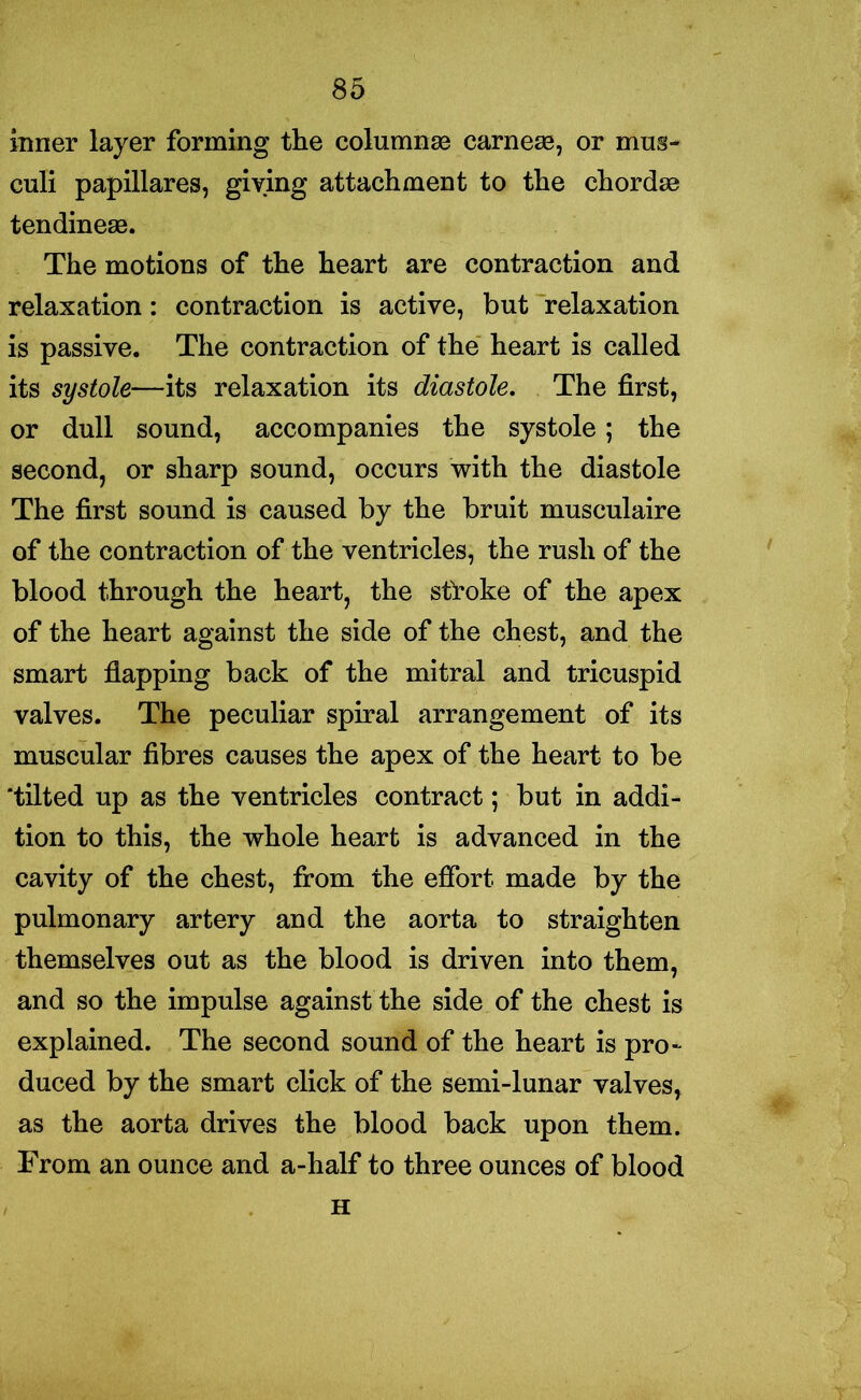 inner layer forming the columnse earner, or mug- culi papillares, giving attachment to the chordse tendinese. The motions of the heart are contraction and relaxation: contraction is active, but relaxation is passive. The contraction of the heart is called its systole—its relaxation its diastole. The first, or dull sound, accompanies the systole; the second, or sharp sound, occurs with the diastole The first sound is caused by the bruit musculaire of the contraction of the ventricles, the rush of the blood through the heart, the sfroke of the apex of the heart against the side of the chest, and the smart flapping back of the mitral and tricuspid valves. The peculiar spiral arrangement of its muscular fibres causes the apex of the heart to be ‘tilted up as the ventricles contract; but in addi- tion to this, the whole heart is advanced in the cavity of the chest, from the effort made by the pulmonary artery and the aorta to straighten themselves out as the blood is driven into them, and so the impulse against the side of the chest is explained. The second sound of the heart is pro- duced by the smart click of the semi-lunar valves, as the aorta drives the blood back upon them. From an ounce and a-half to three ounces of blood H