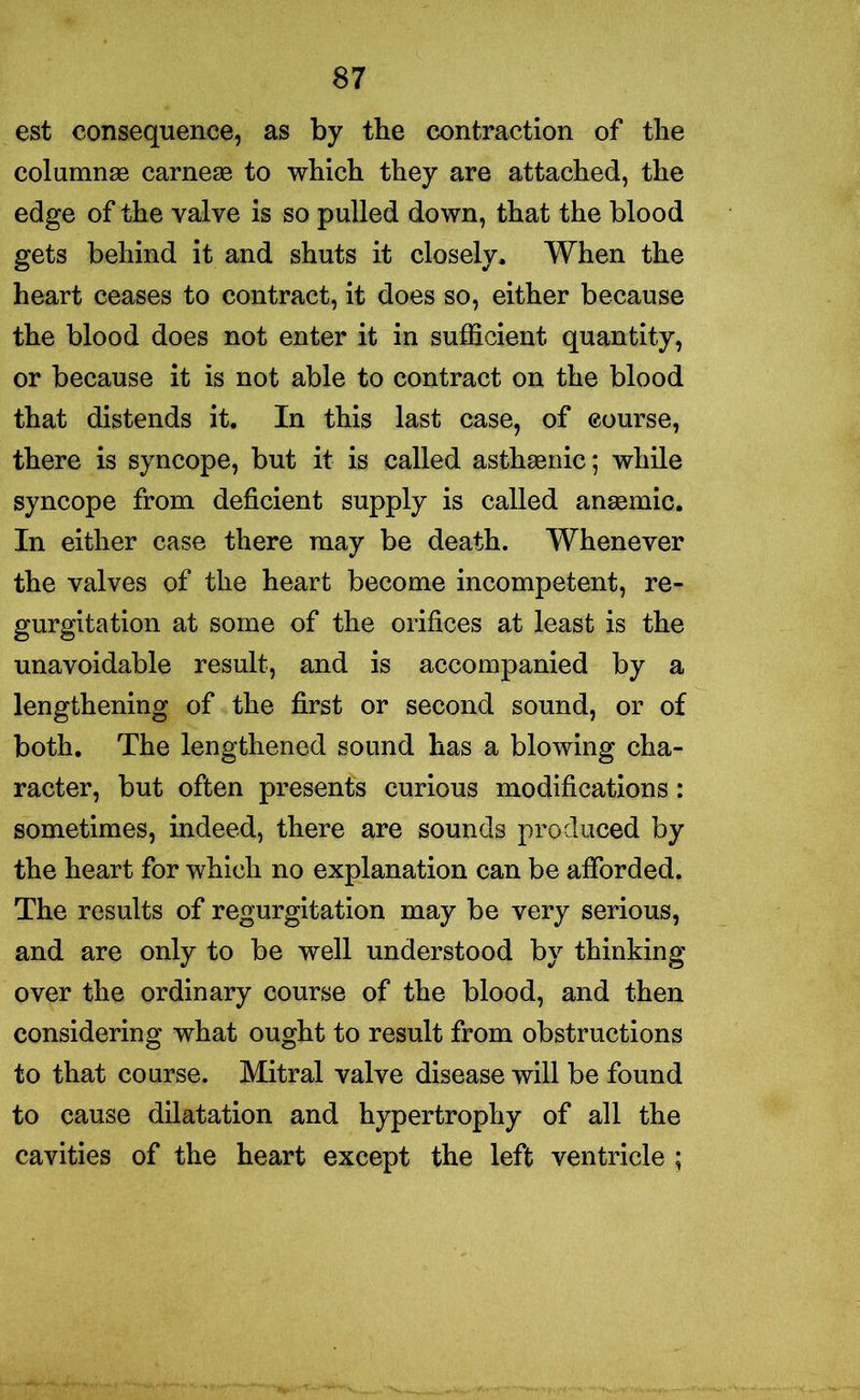 est consequence, as by the contraction of the columnse carnese to which they are attached, the edge of the valve is so pulled down, that the blood gets behind it and shuts it closely. When the heart ceases to contract, it does so, either because the blood does not enter it in sufficient quantity, or because it is not able to contract on the blood that distends it. In this last case, of course, there is syncope, but it is called asthaenic; while syncope from deficient supply is called anaemic. In either case there may be death. Whenever the valves of the heart become incompetent, re- gurgitation at some of the orifices at least is the unavoidable result, and is accompanied by a lengthening of the first or second sound, or of both. The lengthened sound has a blowing cha- racter, but often presents curious modifications: sometimes, indeed, there are sounds produced by the heart for which no explanation can be afforded. The results of regurgitation may be very serious, and are only to be well understood by thinking over the ordinary course of the blood, and then considering what ought to result from obstructions to that course. Mitral valve disease will be found to cause dilatation and hypertrophy of all the cavities of the heart except the left ventricle ;