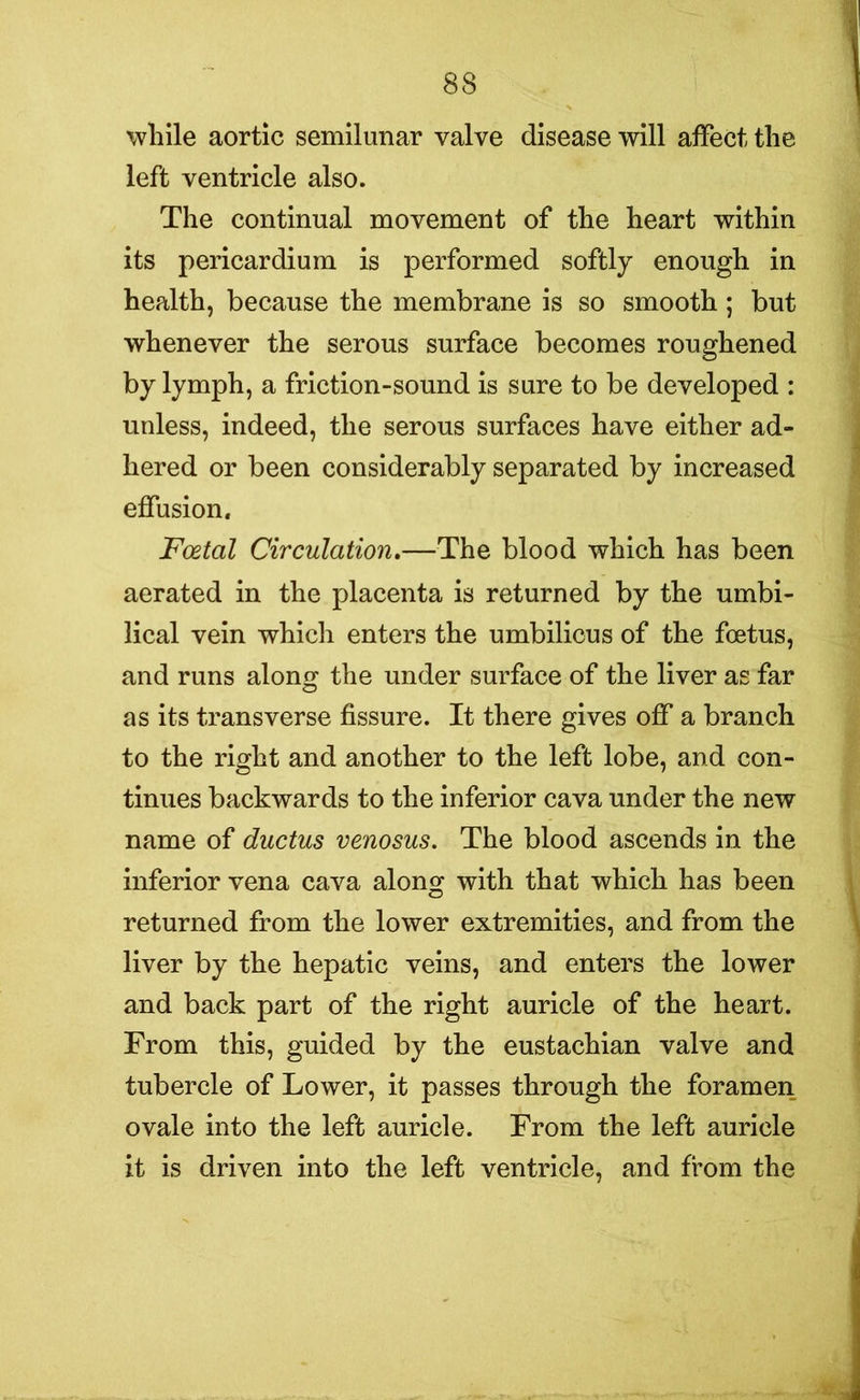 while aortic semilunar valve disease will affect the left ventricle also. The continual movement of the heart within its pericardium is performed softly enough in health, because the membrane is so smooth ; but whenever the serous surface becomes roughened by lymph, a friction-sound is sure to be developed : unless, indeed, the serous surfaces have either ad- hered or been considerably separated by increased effusion. Foetal Circulation.—The blood which has been aerated in the placenta is returned by the umbi- lical vein which enters the umbilicus of the foetus, and runs along the under surface of the liver as far as its transverse fissure. It there gives off a branch to the right and another to the left lobe, and con- tinues backwards to the inferior cava under the new name of ductus venosus. The blood ascends in the inferior vena cava along with that which has been returned from the lower extremities, and from the liver by the hepatic veins, and enters the lower and back part of the right auricle of the heart. From this, guided by the eustachian valve and tubercle of Lower, it passes through the foramen ovale into the left auricle. From the left auricle it is driven into the left ventricle, and from the