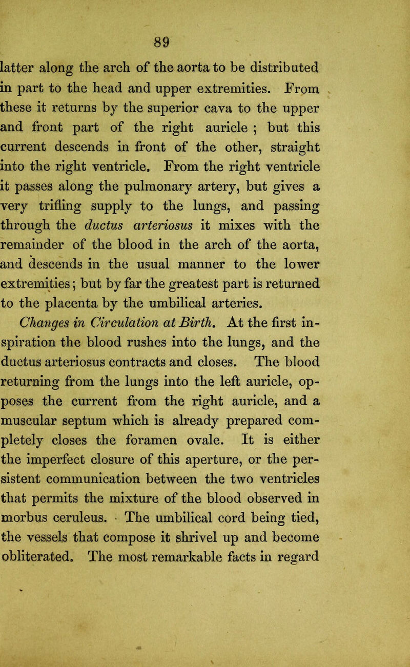 latter along the arch of the aorta to be distributed in part to the head and upper extremities. From these it returns by the superior cava to the upper and front part of the right auricle ; but this current descends in front of the other, straight into the right ventricle. From the right ventricle it passes along the pulmonary artery, but gives a very trifling supply to the lungs, and passing through the ductus arteriosus it mixes with the remainder of the blood in the arch of the aorta, and descends in the usual manner to the lower extremities; but by far the greatest part is returned to the placenta by the umbilical arteries. Changes in Circulation at Birth. At the first in- spiration the blood rushes into the lungs, and the ductus arteriosus contracts and closes. The blood returning from the lungs into the left auricle, op- poses the current from the right auricle, and a muscular septum which is already prepared com- pletely closes the foramen ovale. It is either the imperfect closure of this aperture, or the per- sistent communication between the two ventricles that permits the mixture of the blood observed in morbus ceruleus. • The umbilical cord being tied, the vessels that compose it shrivel up and become obliterated. The most remarkable facts in regard