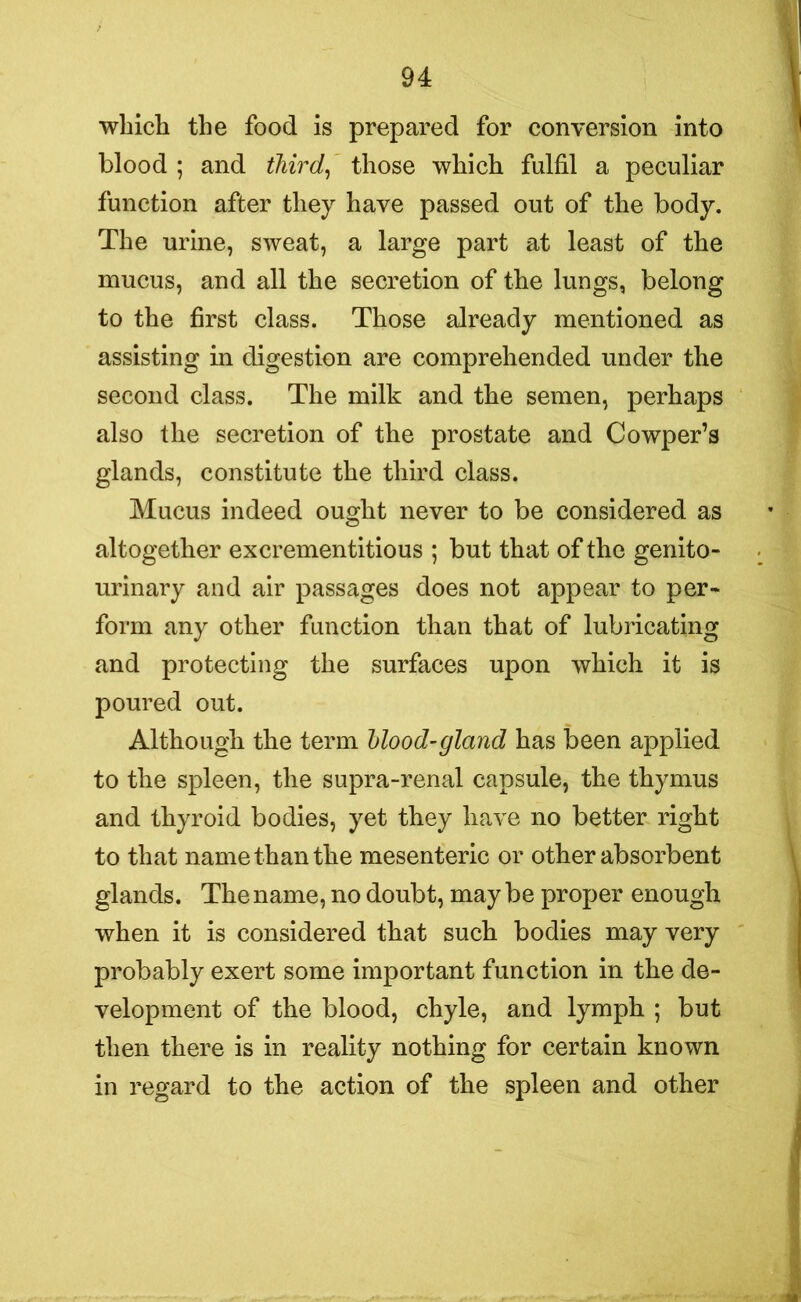 which the food is prepared for conversion into blood ; and third, those which fulfil a peculiar function after they have passed out of the body. The urine, sweat, a large part at least of the mucus, and all the secretion of the lungs, belong to the first class. Those already mentioned as assisting in digestion are comprehended under the second class. The milk and the semen, perhaps also the secretion of the prostate and Cowper’s glands, constitute the third class. Mucus indeed ought never to be considered as altogether excrementitious ; but that of the genito- urinary and air passages does not appear to per- form any other function than that of lubricating and protecting the surfaces upon which it is poured out. Although the term blood-gland has been applied to the spleen, the supra-renal capsule, the thymus and thyroid bodies, yet they have no better right to that name than the mesenteric or other absorbent glands. The name, no doubt, may be proper enough when it is considered that such bodies may very probably exert some important function in the de- velopment of the blood, chyle, and lymph ; but then there is in reality nothing for certain known in regard to the action of the spleen and other