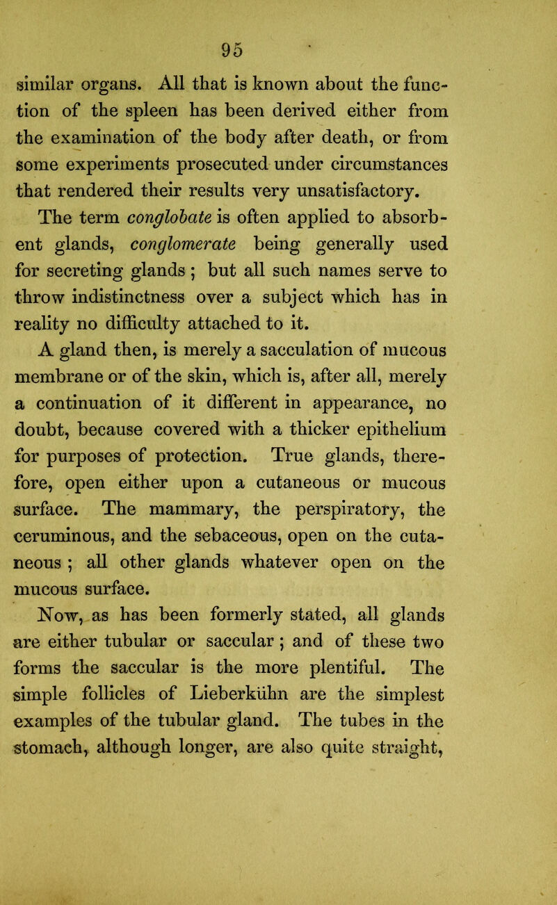 similar organs. All that is known about the func- tion of the spleen has been derived either from the examination of the body after death, or from some experiments prosecuted under circumstances that rendered their results very unsatisfactory. The term conglobate is often applied to absorb- ent glands, conglomerate being generally used for secreting glands; but all such names serve to throw indistinctness over a subject which has in reality no difficulty attached to it. A gland then, is merely a sacculation of mucous membrane or of the skin, which is, after all, merely a continuation of it different in appearance, no doubt, because covered with a thicker epithelium for purposes of protection. True glands, there- fore, open either upon a cutaneous or mucous surface. The mammary, the perspiratory, the ceruminous, and the sebaceous, open on the cuta- neous ; all other glands whatever open on the mucous surface. Now, as has been formerly stated, all glands are either tubular or saccular; and of these two forms the saccular is the more plentiful. The simple follicles of Lieberkiihn are the simplest examples of the tubular gland. The tubes in the stomach, although longer, are also quite straight,