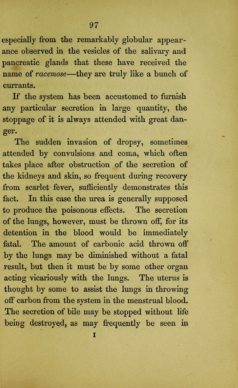 especially from the remarkably globular appear- ance observed in the vesicles of the salivary and pancreatic glands that these have received the name of racemose—they are truly like a bunch of currants. If the system has been accustomed to furnish any particular secretion in large quantity, the stoppage of it is always attended with great dan- ger. The sudden invasion of dropsy, sometimes attended by convulsions and coma, which often takes place after obstruction of the secretion of the kidneys and skin, so frequent during recovery from scarlet fever, sufficiently demonstrates this fact. In this case the urea is generally supposed to produce the poisonous effects. The secretion of the lungs, however, must be thrown off, for its detention in the blood would be immediately fatal. The amount of carbonic acid thrown off by the lungs may be diminished without a fatal result, but then it must be by some other organ acting vicariously with the lungs. The uterus is thought by some to assist the lungs in throwing off carbon from the system in the menstrual blood. The secretion of bile may be stopped without life being destroyed, as may frequently be seen in I