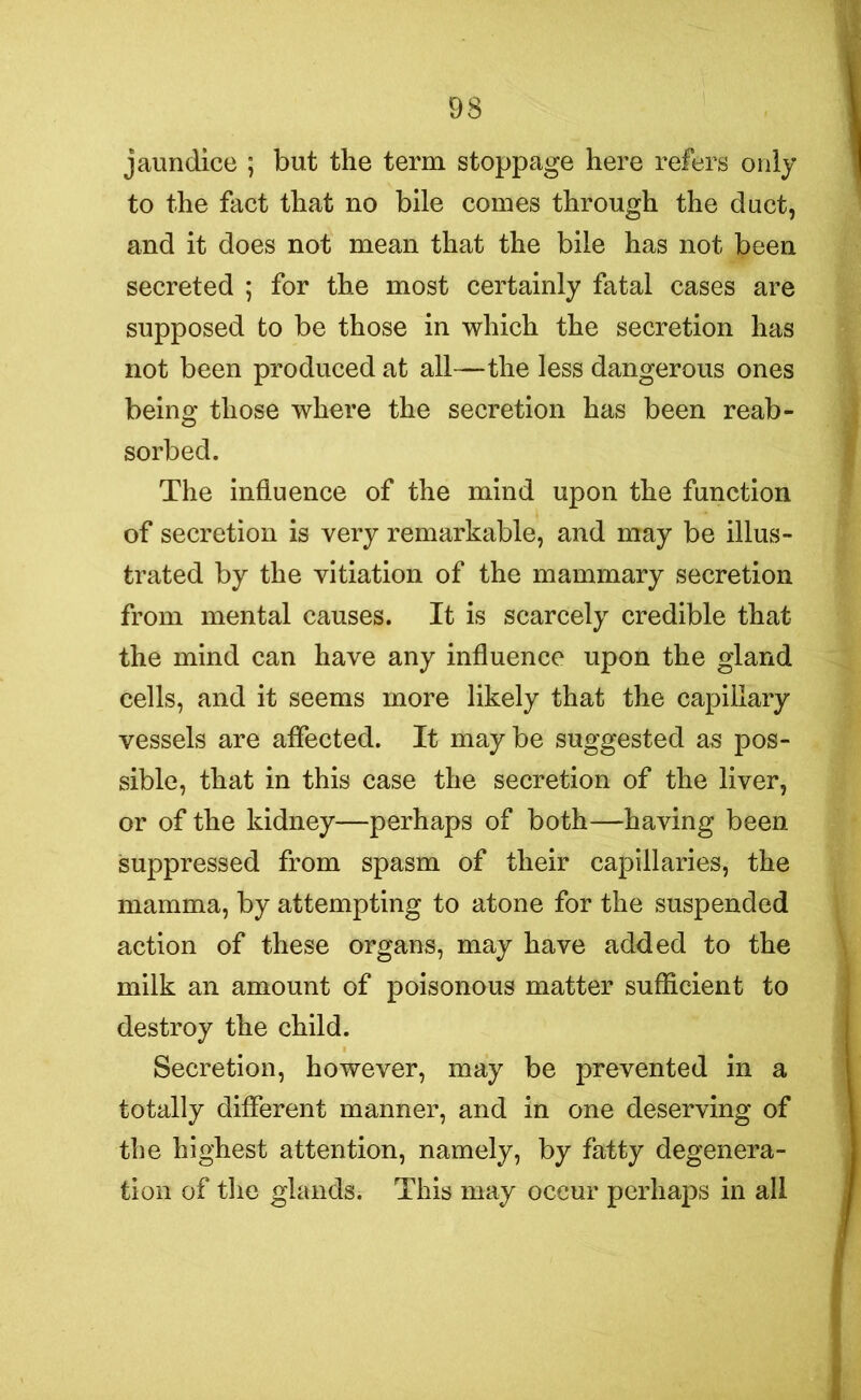 jaundice ; but the term stoppage here refers only to the fact that no bile comes through the duct, and it does not mean that the bile has not been secreted ; for the most certainly fatal cases are supposed to be those in which the secretion has not been produced at all—the less dangerous ones being those where the secretion has been reab- sorbed. The influence of the mind upon the function of secretion is very remarkable, and may be illus- trated by the vitiation of the mammary secretion from mental causes. It is scarcely credible that the mind can have any influence upon the gland cells, and it seems more likely that the capillary vessels are affected. It maybe suggested as pos- sible, that in this case the secretion of the liver, or of the kidney—perhaps of both—having been suppressed from spasm of their capillaries, the mamma, by attempting to atone for the suspended action of these organs, may have added to the milk an amount of poisonous matter sufficient to destroy the child. Secretion, however, may be prevented in a totally different manner, and in one deserving of the highest attention, namely, by fatty degenera- tion of the glands. This may occur perhaps in all