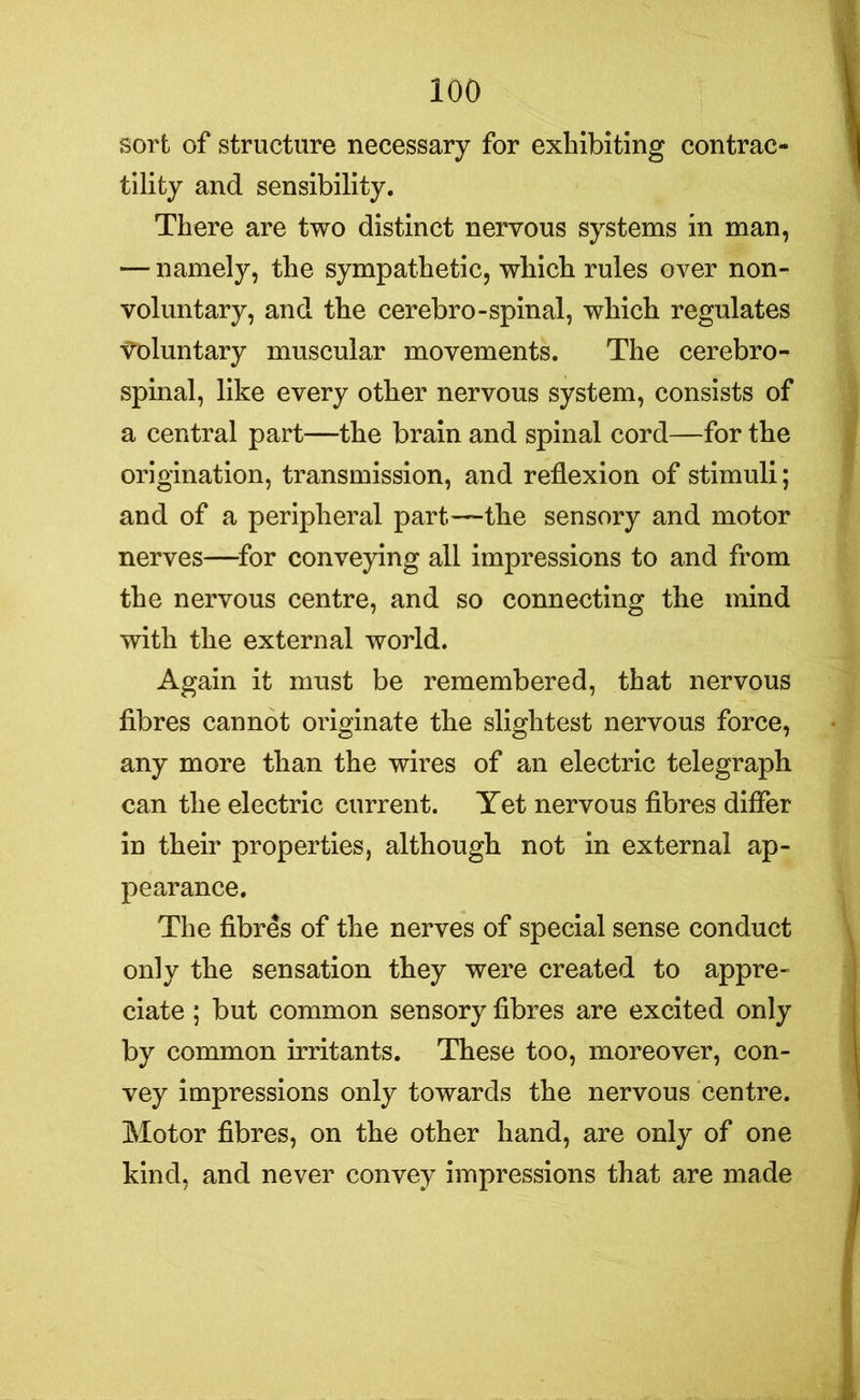 sort of structure necessary for exhibiting contrac- tility and sensibility. There are two distinct nervous systems in man, •— namely, the sympathetic, which rules over non- voluntary, and the cerebro-spinal, which regulates ■voluntary muscular movements. The cerebro- spinal, like every other nervous system, consists of a central part—the brain and spinal cord—for the origination, transmission, and reflexion of stimuli; and of a peripheral part—the sensory and motor nerves—for conveying all impressions to and from the nervous centre, and so connecting the mind with the external world. Again it must be remembered, that nervous fibres cannot originate the slightest nervous force, any more than the wires of an electric telegraph can the electric current. Yet nervous fibres differ in their properties, although not in external ap- pearance. The fibres of the nerves of special sense conduct only the sensation they were created to appre- ciate ; but common sensory fibres are excited only by common irritants. These too, moreover, con- vey impressions only towards the nervous centre. Motor fibres, on the other hand, are only of one kind, and never convey impressions that are made