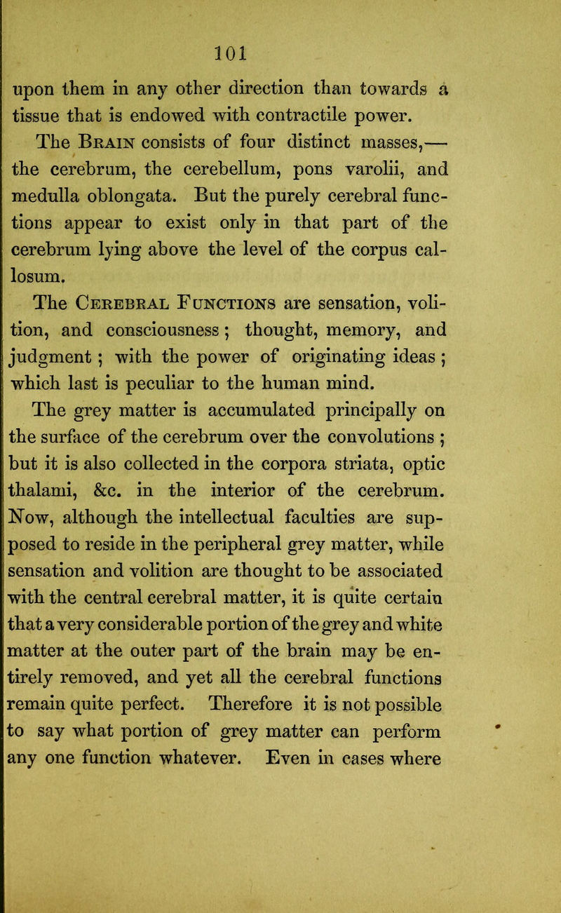 upon them in any other direction than towards a tissue that is endowed with contractile power. The Brain consists of four distinct masses,—- the cerebrum, the cerebellum, pons varolii, and medulla oblongata. But the purely cerebral func- tions appear to exist only in that part of the cerebrum lying above the level of the corpus cal- losum. The Cerebral Functions are sensation, voli- tion, and consciousness; thought, memory, and judgment; with the power of originating ideas ; which last is peculiar to the human mind. The grey matter is accumulated principally on the surface of the cerebrum over the convolutions ; but it is also collected in the corpora striata, optic thalami, &c. in the interior of the cerebrum. Now, although the intellectual faculties are sup- posed to reside in the peripheral grey matter, while sensation and volition are thought to be associated with the central cerebral matter, it is quite certain that a very considerable portion of the grey and white matter at the outer part of the brain may be en- tirely removed, and yet all the cerebral functions remain quite perfect. Therefore it is not possible to say what portion of grey matter can perform any one function whatever. Even in cases where