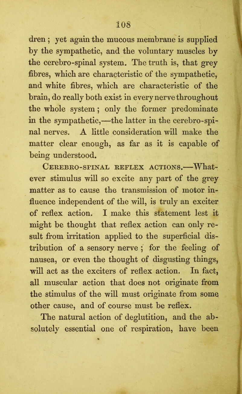 dren ; yet again the mucous membrane is supplied by the sympathetic, and the voluntary muscles by the cerebro-spinal system. The truth is, that grey fibres, which are characteristic of the sympathetic, and white fibres, which are characteristic of the brain, do really both exist in every nerve throughout the whole system; only the former predominate in the sympathetic,—the latter in the cerebro-spi- nal nerves. A little consideration will make the matter clear enough, as far as it is capable of being understood. Cerebro-sfinal reflex actions.—What- ever stimulus will so excite any part of the grey matter as to cause the transmission of motor in- fluence independent of the will, is truly an exciter of reflex action. I make this statement lest it might be thought that reflex action can only re- sult from irritation applied to the superficial dis- tribution of a sensory nerve ; for the feeling of nausea, or even the thought of disgusting things, will act as the exciters of reflex action. In fact, all muscular action that does not originate from the stimulus of the will must originate from some other cause, and of course must be reflex. The natural action of deglutition, and the ab- solutely essential one of respiration, have been