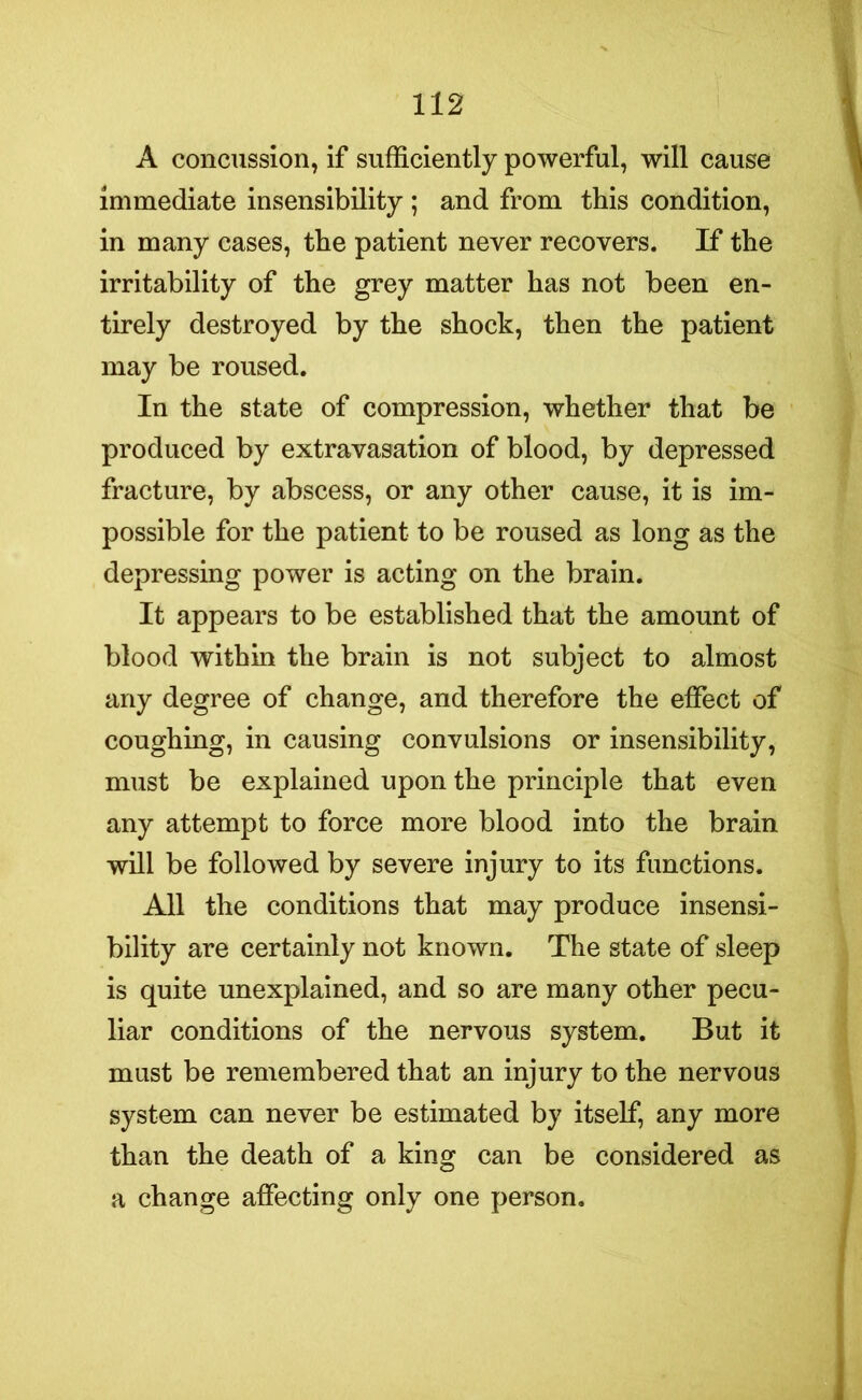 A concussion, if sufficiently powerful, will cause immediate insensibility ; and from this condition, in many cases, the patient never recovers. If the irritability of the grey matter has not been en- tirely destroyed by the shock, then the patient may be roused. In the state of compression, whether that be produced by extravasation of blood, by depressed fracture, by abscess, or any other cause, it is im- possible for the patient to be roused as long as the depressing power is acting on the brain. It appears to be established that the amount of blood within the brain is not subject to almost any degree of change, and therefore the effect of coughing, in causing convulsions or insensibility, must be explained upon the principle that even any attempt to force more blood into the brain will be followed by severe injury to its functions. All the conditions that may produce insensi- bility are certainly not known. The state of sleep is quite unexplained, and so are many other pecu- liar conditions of the nervous system. But it must be remembered that an injury to the nervous system can never be estimated by itself, any more than the death of a king can be considered as a change affecting only one person.