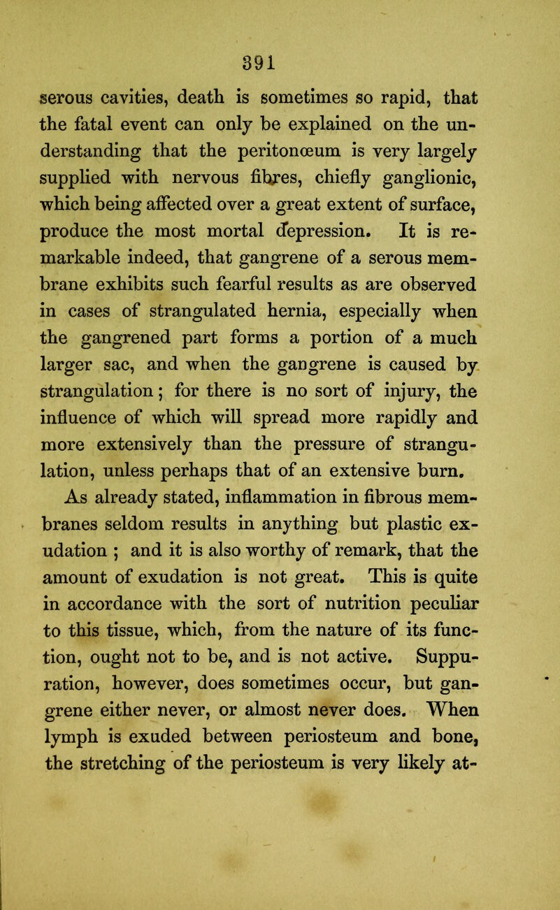 serous cavities, death is sometimes so rapid, that the fatal event can only be explained on the un- derstanding that the peritonceum is very largely supplied with nervous fibres, chiefly ganglionic, which being affected over a great extent of surface, produce the most mortal depression. It is re- markable indeed, that gangrene of a serous mem- brane exhibits such fearful results as are observed in cases of strangulated hernia, especially when the gangrened part forms a portion of a much larger sac, and when the gangrene is caused by strangulation; for there is no sort of injury, the influence of which will spread more rapidly and more extensively than the pressure of strangu- lation, unless perhaps that of an extensive burn. As already stated, inflammation in fibrous mem- branes seldom results in anything but plastic ex- udation ; and it is also worthy of remark, that the amount of exudation is not great. This is quite in accordance with the sort of nutrition peculiar to this tissue, which, from the nature of its func- tion, ought not to be, and is not active. Suppu- ration, however, does sometimes occur, but gan- grene either never, or almost never does. When lymph is exuded between periosteum and bone, the stretching of the periosteum is very likely at-