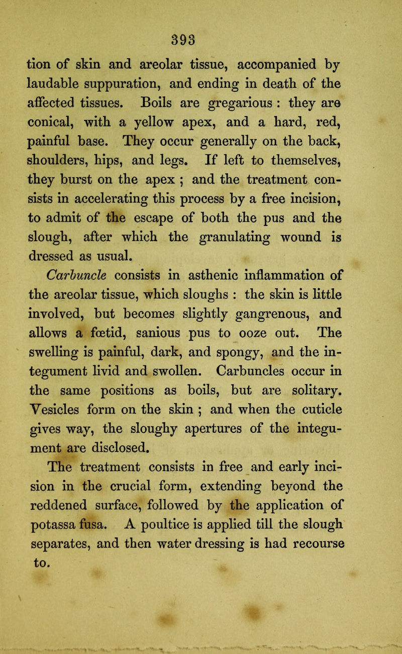 tion of skin and areolar tissue, accompanied by laudable suppuration, and ending in death of the affected tissues. Boils are gregarious : they are conical, with a yellow apex, and a hard, red, painful base. They occur generally on the back, shoulders, hips, and legs. If left to themselves, they burst on the apex ; and the treatment con- sists in accelerating this process by a free incision, to admit of the escape of both the pus and the slough, after which the granulating wound is dressed as usual. Carbuncle consists in asthenic inflammation of the areolar tissue, which sloughs : the skin is little involved, but becomes slightly gangrenous, and allows a foetid, sanious pus to ooze out. The swelling is painful, dark, and spongy, and the in- tegument livid and swollen. Carbuncles occur in the same positions as boils, but are solitary. Vesicles form on the skin ; and when the cuticle gives way, the sloughy apertures of the integu- ment are disclosed. The treatment consists in free and early inci- sion in the crucial form, extending beyond the reddened surface, followed by the application of potassa fusa. A poultice is applied till the slough separates, and then water dressing is had recourse to.