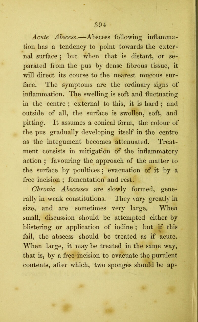 Acute Abscess.—Abscess following inflamma- tion has a tendency to point towards the exter- nal surface; but when that is distant, or se- parated from the pus by dense fibrous tissue, it will direct its course to the nearest mucous sur- face. The symptoms are the ordinary signs of inflammation. The swelling is soft and fluctuating in the centre ; external to this, it is hard ; and outside of all, the surface is swollen, soft, and pitting. It assumes a conical form, the colour of the pus gradually developing itself in the centre as the integument becomes attenuated. Treat- ment consists in mitigation of the inflammatory action ; favouring the approach of the matter to the surface by poultices ; evacuation of it by a free incision ; fomentation and rest. Chronic Abscesses are slowly formed, gene- rally in weak constitutions. They vary greatly in size, and are sometimes very large. When small, discussion should be attempted either by blistering or application of iodine ; but if this fail, the abscess should be treated as if acute. When large, it may be treated in the same way, that is, by a free incision to evacuate the purulent contents, after which, two sponges should be ap-