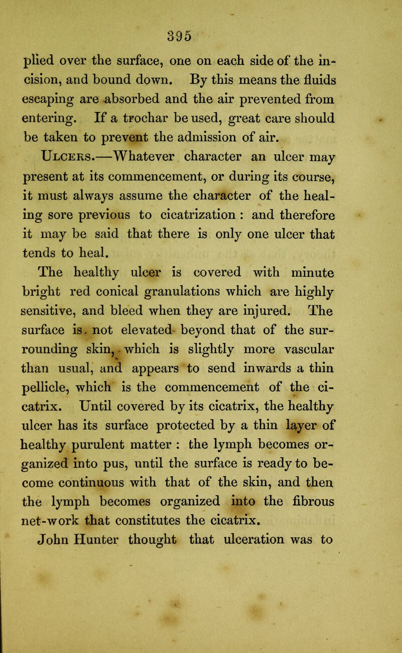 plied over the surface, one on each side of the in- cision, and bound down. By this means the fluids escaping are absorbed and the air prevented from entering. If a trochar be used, great care should be taken to prevent the admission of air. Ulcers.—Whatever character an ulcer may present at its commencement, or during its course, it must always assume the character of the heal- ing sore previous to cicatrization : and therefore it may be said that there is only one ulcer that tends to heal. The healthy ulcer is covered with minute bright red conical granulations which are highly sensitive, and bleed when they are injured. The surface is. not elevated beyond that of the sur- rounding skin, ■ which is slightly more vascular than usual, and appears to send inwards a thin pellicle, which is the commencement of the ci- catrix. Until covered by its cicatrix, the healthy ulcer has its surface protected by a thin layer of healthy purulent matter : the lymph becomes or- ganized into pus, until the surface is ready to be- come continuous with that of the skin, and then the lymph becomes organized into the fibrous net-work that constitutes the cicatrix. John Hunter thought that ulceration was to