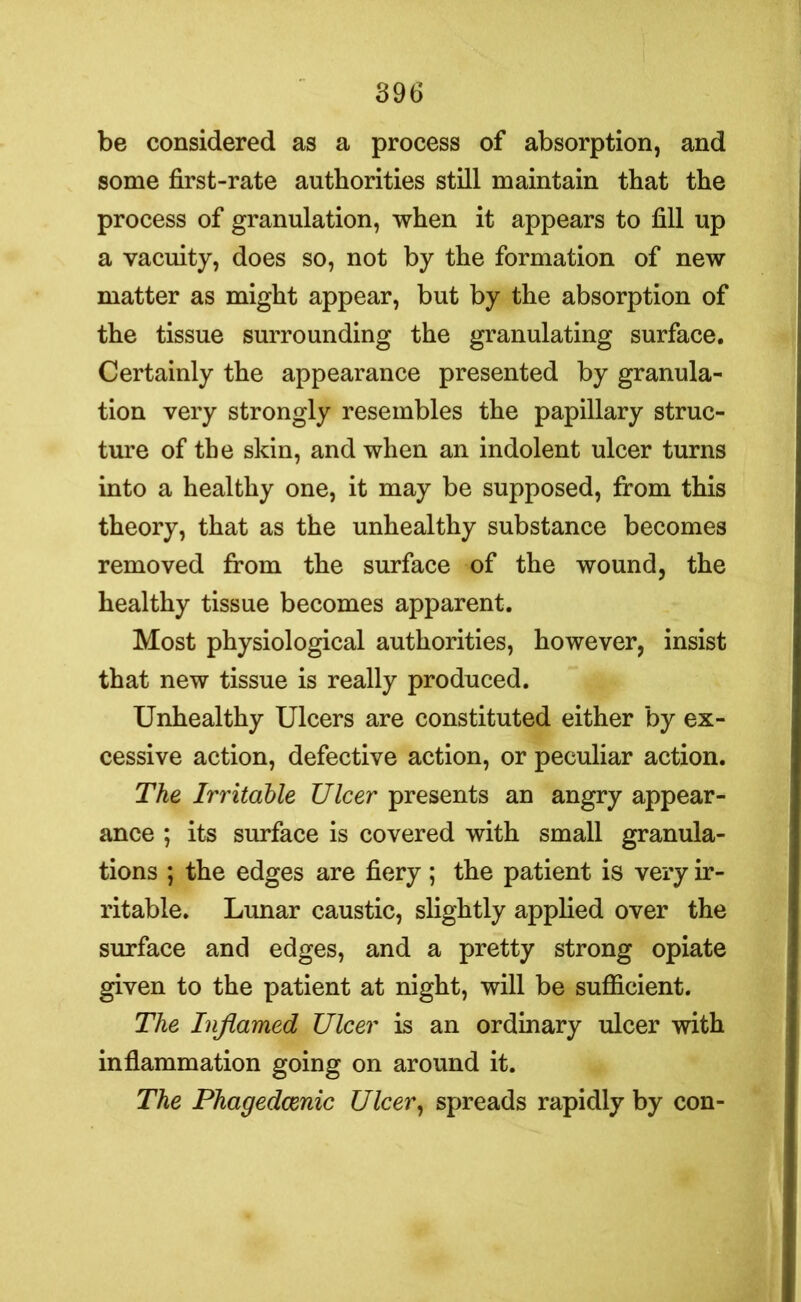 be considered as a process of absorption, and some first-rate authorities still maintain that the process of granulation, when it appears to fill up a vacuity, does so, not by the formation of new matter as might appear, but by the absorption of the tissue surrounding the granulating surface. Certainly the appearance presented by granula- tion very strongly resembles the papillary struc- ture of the skin, and when an indolent ulcer turns into a healthy one, it may be supposed, from this theory, that as the unhealthy substance becomes removed from the surface of the wound, the healthy tissue becomes apparent. Most physiological authorities, however, insist that new tissue is really produced. Unhealthy Ulcers are constituted either by ex- cessive action, defective action, or peculiar action. The Irritable Ulcer presents an angry appear- ance ; its surface is covered with small granula- tions ; the edges are fiery; the patient is very ir- ritable. Lunar caustic, slightly applied over the surface and edges, and a pretty strong opiate given to the patient at night, will be sufficient. The Inflamed Ulcer is an ordinary ulcer with inflammation going on around it. The Phagedcenic Ulcer, spreads rapidly by con-