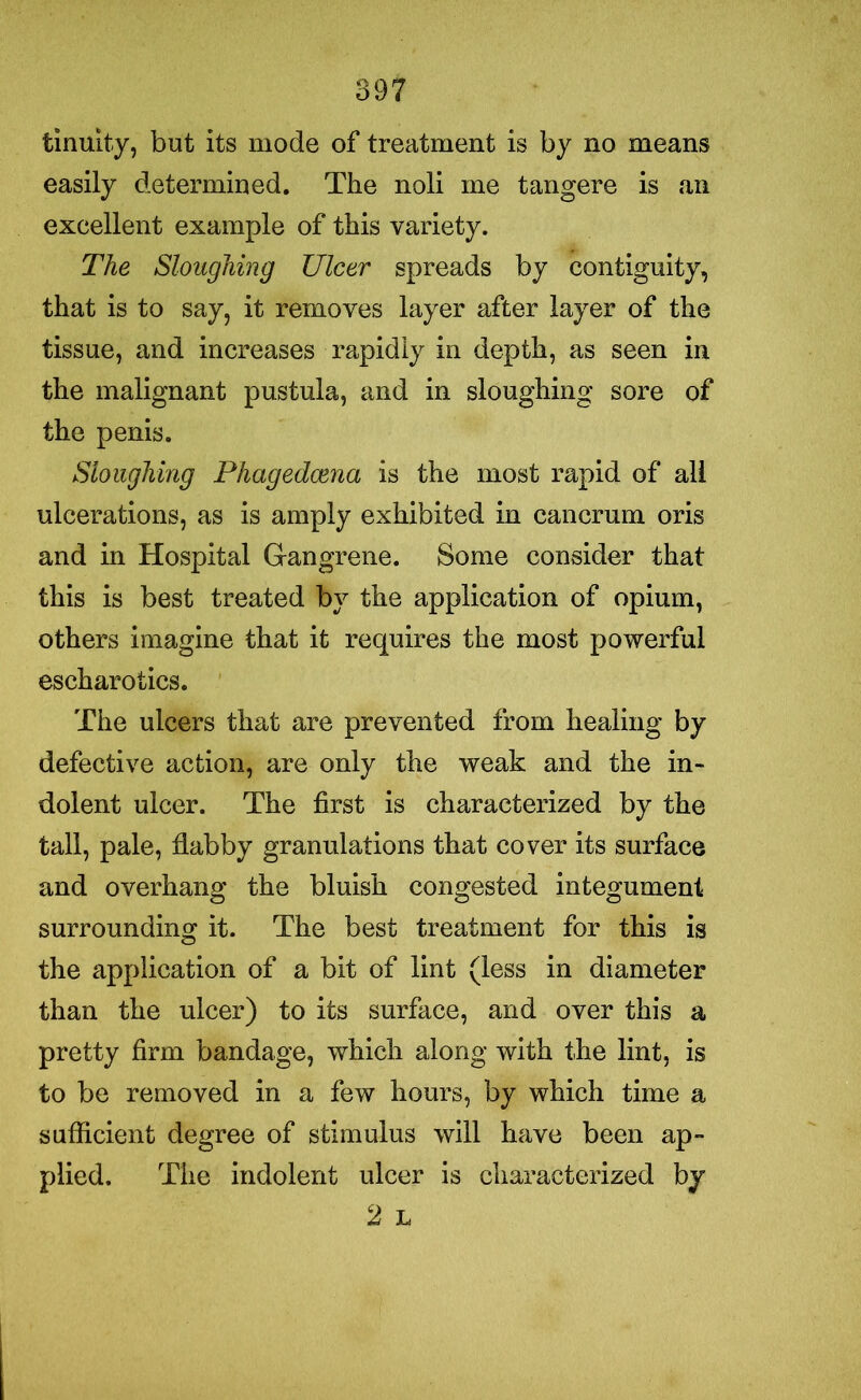 fcinuity, but its mode of treatment is by no means easily determined. The noli me tangere is an excellent example of this variety. The Sloughing Ulcer spreads by contiguity, that is to say, it removes layer after layer of the tissue, and increases rapidly in depth, as seen in the malignant pustula, and in sloughing sore of the penis. Sloughing Phagedcenci is the most rapid of all ulcerations, as is amply exhibited in cancrum oris and in Hospital Gangrene. Some consider that this is best treated by the application of opium, others imagine that it requires the most powerful escharotics. The ulcers that are prevented from healing by defective action, are only the weak and the in- dolent ulcer. The first is characterized by the tall, pale, flabby granulations that cover its surface and overhang the bluish congested integument surrounding it. The best treatment for this is the application of a bit of lint (less in diameter than the ulcer) to its surface, and over this a pretty firm bandage, which along with the lint, is to be removed in a few hours, by which time a sufficient degree of stimulus will have been ap- plied. The indolent ulcer is characterized by 2 L