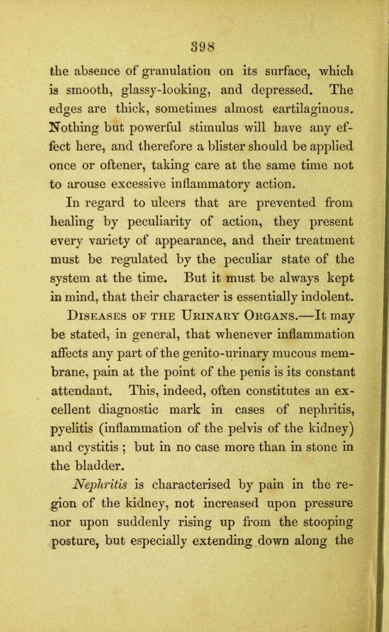 the absence of granulation on its surface, which is smooth, glassy-looking, and depressed. The edges are thick, sometimes almost cartilaginous. Nothing but powerful stimulus will have any ef- fect here, and therefore a blister should be applied once or oftener, taking care at the same time not to arouse excessive inflammatory action. In regard to ulcers that are prevented from healing by peculiarity of action, they present every variety of appearance, and their treatment must be regulated by the peculiar state of the system at the time. But it must be always kept in mind, that their character is essentially indolent. Diseases of the Urinary Organs.—It may be stated, in general, that whenever inflammation affects any part of the genito-urinary mucous mem- brane, pain at the point of the penis is its constant attendant. This, indeed, often constitutes an ex- cellent diagnostic mark in cases of nephritis, pyelitis (inflammation of the pelvis of the kidney) and cystitis ; but in no case more than in stone in the bladder. Nephritis is characterised by pain in the re- gion of the kidney, not increased upon pressure nor upon suddenly rising up from the stooping posture, but especially extending down along the