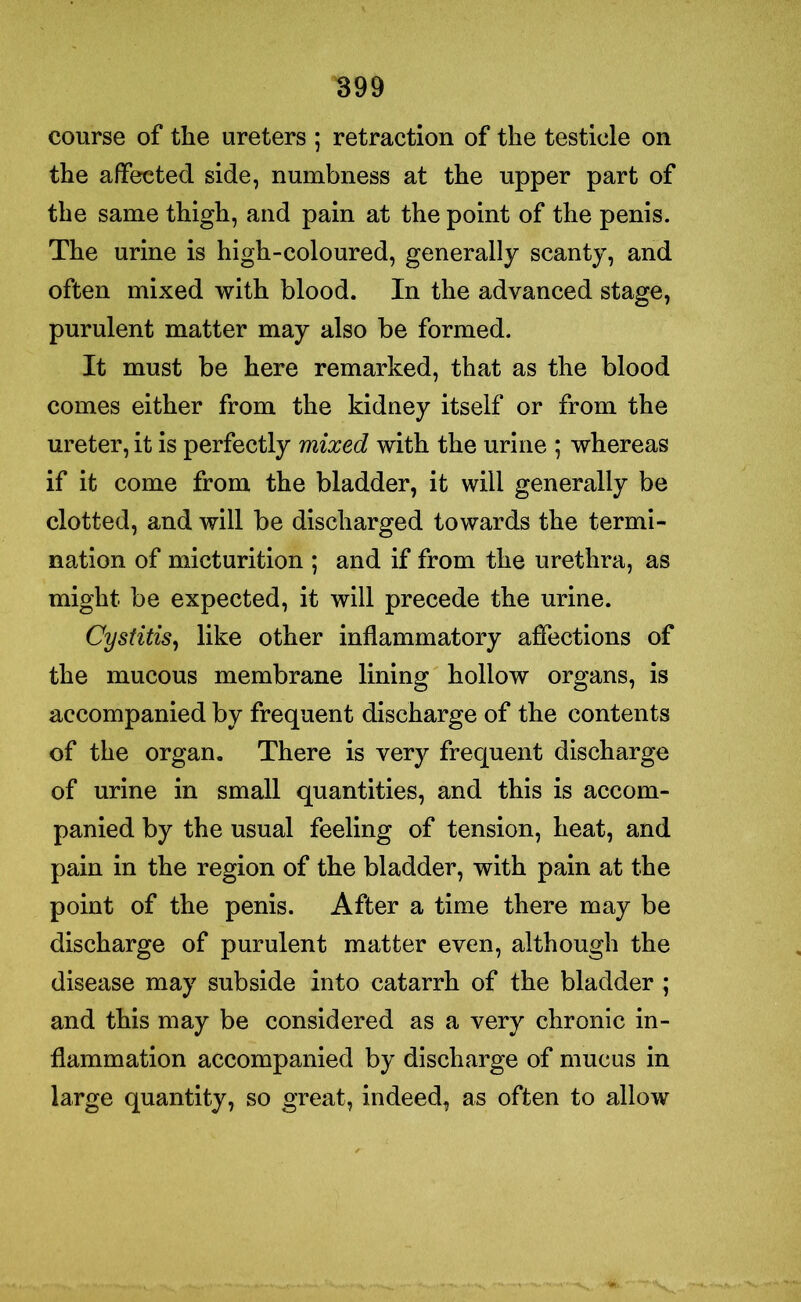 course of the ureters ; retraction of the testicle on the affected side, numbness at the upper part of the same thigh, and pain at the point of the penis. The urine is high-coloured, generally scanty, and often mixed with blood. In the advanced stage, purulent matter may also be formed. It must be here remarked, that as the blood comes either from the kidney itself or from the ureter, it is perfectly mixed with the urine ; whereas if it come from the bladder, it will generally be clotted, and will be discharged towards the termi- nation of micturition ; and if from the urethra, as might be expected, it will precede the urine. Cystitis, like other inflammatory affections of the mucous membrane lining hollow organs, is accompanied by frequent discharge of the contents of the organ. There is very frequent discharge of urine in small quantities, and this is accom- panied by the usual feeling of tension, heat, and pain in the region of the bladder, with pain at the point of the penis. After a time there may be discharge of purulent matter even, although the disease may subside into catarrh of the bladder ; and this may be considered as a very chronic in- flammation accompanied by discharge of mucus in large quantity, so great, indeed, as often to allow