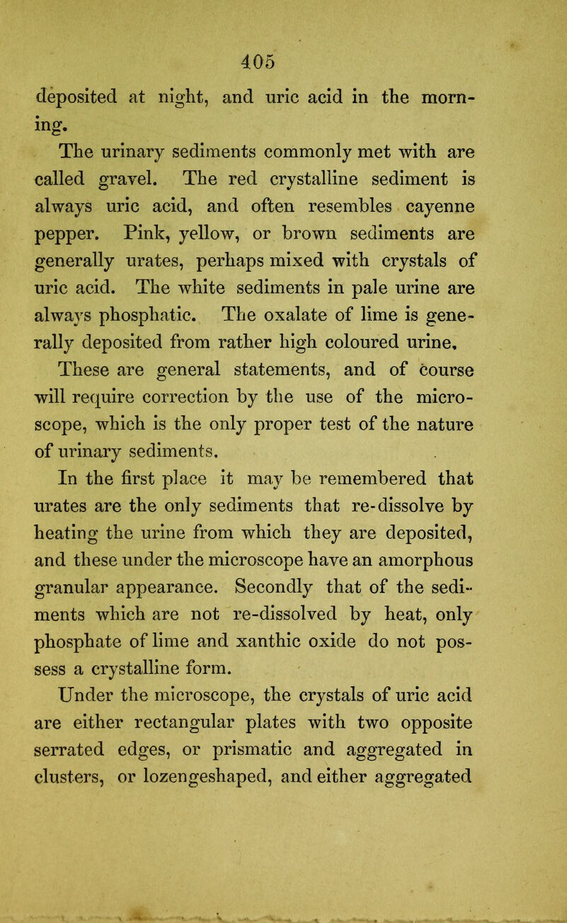 deposited at night, and uric acid in the morn- ing. The urinary sediments commonly met with are called gravel. The red crystalline sediment is always uric acid, and often resembles cayenne pepper. Pink, yellow, or brown sediments are generally urates, perhaps mixed with crystals of uric acid. The white sediments in pale urine are always phosphatic. The oxalate of lime is gene- rally deposited from rather high coloured urine. These are general statements, and of course will require correction by the use of the micro- scope, which is the only proper test of the nature of urinary sediments. In the first place it may be remembered that urates are the only sediments that re-dissolve by heating the urine from which they are deposited, and these under the microscope have an amorphous granular appearance. Secondly that of the sedi- ments which are not re-dissolved by heat, only phosphate of lime and xanthic oxide do not pos- sess a crystalline form. Under the microscope, the crystals of uric acid are either rectangular plates with two opposite serrated edges, or prismatic and aggregated in clusters, or lozengeshaped, and either aggregated