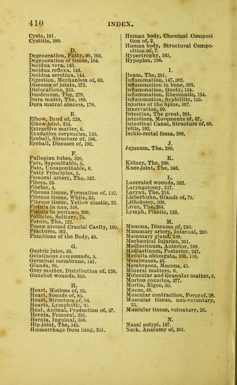 Cysts, 161. Cystitis, 399. D. Degeneration, Fatty, 99, 165. Degeneration of tissue, 164. Decidua vera, 143. Decidua reflexa, 144. Decidua serotina, 144. Digestion, Mechanism of, 63. Diseases of joints, 372. Dislocations, 353. Duodenum, The, 279. Dura mater, The, 169. Dura matrai abscess, 178. Elbow, Bend of, 228. Elbow-joint, 234. Extractive matter, 6. Exudation corpuscles, 150. Eyeball, Structure of, 186. Eyeball, Diseases of, 192. F. Fallopian tubes, 328. Fats, Saponifiable, 5. Fats, Unsaponifiable, 6. Fatty Principles, 5. Femoral artery, The, 342. Fibres, 22. Fibrine, 4. Fibrous tissue, Formation of, 152. Fibrous tissue, White, 22. Fibrous tissue. Yellow elastic, 22. Fistula in ano, 318. Fistula in perinseo, 299. Follicles, Solitary, 75. Fornix, The, 122. Fossae around Cranial Cavity, 180. Fractures, 362. Functions of the Body, 48. Gastric juice, 49. Gelatinous compounds, 5. Germinal membrane, 141. Glands, 96. Grey matter, Distribution of, 139. Gunshot wounds, 353. lit Heart, Motions of, 85. Heart, Sounds of, 85. Heart, Structure of, 84. Hearts, Lymphatic, 93. Heat, Animal, Production of, 57. Hernia, Femoral, 338. Hernia, Inguinal, 306. Hip-joint, The, 345. Haemorrhage from lung, 251. Human body, Chemical Oomposi tion of, 2. Human body, Structural Compo- sition of, 7. Hypertrophy, 163. Hypopion, 196. I. Ileum, The, 281. Inflammation, 147,382. Inflammation in bone, 392. Inflammation, Gouty, 154. Inflammation, Rheumatic, 154. Inflammation, Syphilitic, 155. Injuries of the Spine, 367. Innervation, 99. Intestine, The great, 281. Intestines, Movements of, 67. Intestinal Canal, Structure of, 69. Iritis, 192. Ischio-rectal fossa, 288. v • Jejunum, The, 280. Kidney, The, 268. Knee-joint, The, 346. L. Lacerated wounds, 352. Laryngotomy, 217. Larynx, The, 214. Lieberkuhn, Glands of, 75.' Lithotomy, 300. Liver, The, 264, Lymph, Plastic, 152. M. Mamma, Diseases of, 240. Mammary artery, Internal, 250. Mammary gland. 238. Mechanical Injuries, 351. Mediastinum, Anterior, 249. Mediastinum, Posterior, 247. Medulla oblongata, 103,116. Membranes, 43. Membranes, Mucous, 45. Mineral matters, 6. Molecular and Granular matter, 9. Morbus coxarius, 377. Mortis, Rigor, 30. Mucus, 49. Muscular contraction. Force of, 28. Muscular tissue, non-voluntary, Muscular tissue, voluntary, 26. N. Nasal polypi, 197. Neck, Anatomy of, 201.