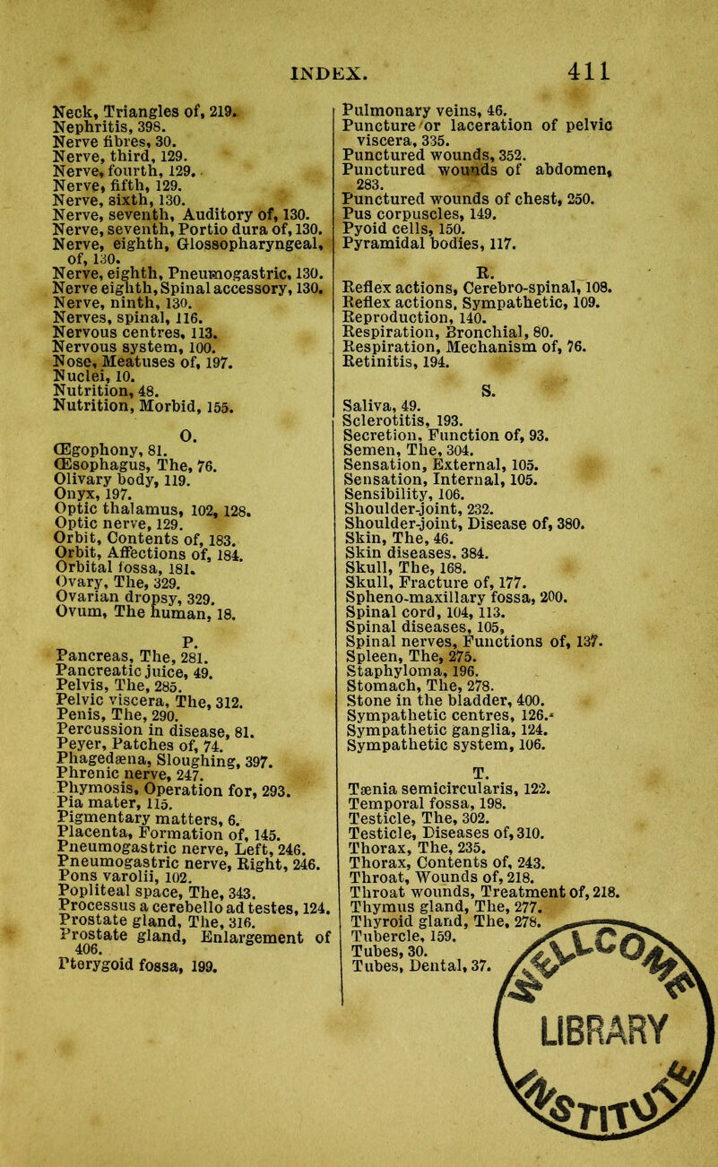Neck, Triangles of, 219. Nephritis, 398. Nerve fibres, 30. Nerve, third, 129. Nerve, fourth, 129. Nerve, fifth, 129. Nerve, sixth, 130. Nerve, seventh, Auditory of, 130. Nerve, seventh, Portio dura of, 130. Nerve, eighth. Glossopharyngeal, of, 130. Nerve, eighth, Pneumogastric, 130. Nerve eighth, Spinal accessory, 130. Nerve, ninth, 130. Nerves, spinal, 116. Nervous centres, 113. Nervous system, 100. Nose, Meatuses of, 197. Nuclei, 10. Nutrition, 48. Nutrition, Morbid, 155. (Egophony, 81. (Esophagus, The, 76. Olivary body, 119. Onyx, 197. Optic thalamus, 102, 128. Optic nerve, 129. Orbit, Contents of, 183. Orbit, Affections of, 184 Orbital fossa, 181. Ovary, The, 329. Ovarian dropsy, 329. Ovum, The human. 18. P. Pancreas, The, 281. Pancreatic juice, 49. Pelvis, The, 285. Pelvic viscera, The, 312. Penis, The, 290. Percussion in disease, 81. Peyer, Patches of, 74. Phagedsena, Sloughing, 397. Phrenic nerve, 247. Phymosis, Operation for, 293. Pia mater, 115. Pigmentary matters, 6. Placenta, Formation of, 145. Pneumogastric nerve. Left, 246. Pneumogastric nerve, Right, 246. Pons varolii, 102. Popliteal space, The, 343. Processus a cerebello ad testes, 124. Prostate gland. The, 316. Prostate gland, Enlargement of 406. Pterygoid fossa, 199. Pulmonary veins, 46. Puncture or laceration of pelvic viscera, 335. Punctured wounds, 352. Punctured wounds of abdomen, 283. Punctured wounds of chest, 250. Pus corpuscles, 149. Pyoid cells, 150. Pyramidal bodies, 117. Xi. Reflex actions, Cerebro-spinal, 108. Reflex actions, Sympathetic, 109. Reproduction, 140. Respiration, Bronchial, 80. Respiration, Mechanism of, 76. Retinitis, 194. Saliva, 49. Sclerotitis, 193. Secretion, Function of, 93. Semen, The, 304. Sensation, External, 105. Sensation, Internal, 105. Sensibility, 106. Shoulder-joint, 232. Shoulder-joint, Disease of, 380. Skin, The, 46. Skin diseases, 384. Skull, The, 168. Skull, Fracture of, 177. Spheno-maxillary fossa, 200. Spinal cord, 104,113. Spinal diseases, 105, Spinal nerves. Functions of, 137. Spleen, The, 275. Staphyloma, 196. Stomach, The, 278. Stone in the bladder, 400. Sympathetic centres, 126.* Sympathetic ganglia, 124. Sympathetic system, 106. T. Tsenia semicircularis, 122. Temporal fossa, 198. Testicle, The, 302. Testicle, Diseases of, 310. Thorax, The, 235. Thorax, Contents of, 243. Throat, Wounds of, 218. Throat wounds, Treatment of, 218. Thymus gland, The, 277. Thyroid gland, The, 278. Tubercle, 159. Tubes, 30. Tubes, Dental, 37. LIBRARY