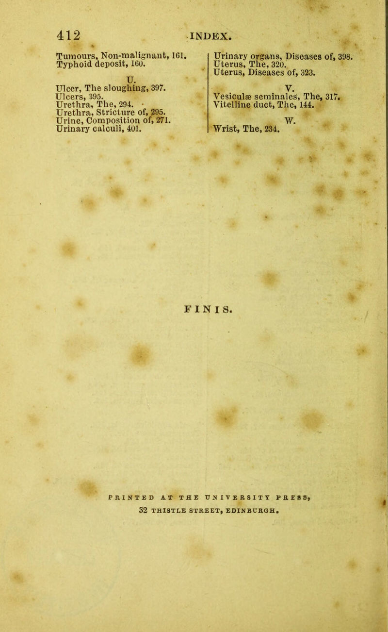 Tumours, Non-malignant, 161. Typhoid deposit, 160. U. Ulcer, The sloughing, 397. Ulcers, 395. Urethra, The, 294. • Urethra, Stricture of, 295. Urine, Composition of, 271. Urinary calculi, 401. Urinary organs, Diseases of, 398. Uterus, The, 320. Uterus, Diseases of, 323. V. Vesiculse seminales. The, 317. Vitelline duct, The, 144. W. Wrist, The, 234. FINIS. f HINTED AT THE UNIVERSITY PRESS, 32 THISTLE STREET, EDINBURGH.