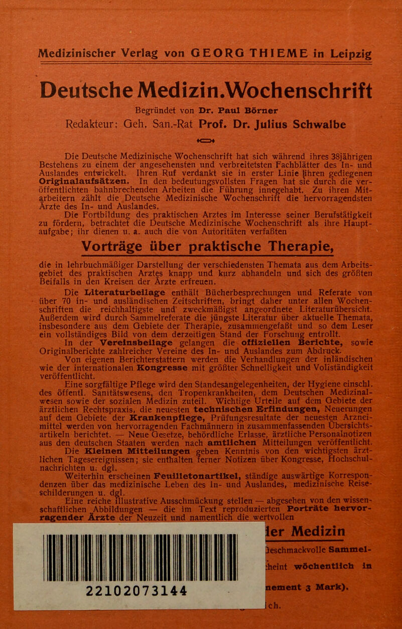 Deutsche Medizin.Wochenschrift Begründet von Dr. Paul Börner Redakteur; Geh. San.-Rat Prof. Dr. Julius Schwalbe «c=>* Die Deutsche Medizinische Wochenschrift hat sich während ihres 38jährigen Bestehens zu einem der angesehensten und verbreitetsten Fachblätter des In- und Auslandes entwickelt. Ihren Ruf verdankt sie in erster Linie [ihren gediegenen Originalaufsätzen. In den bedeutungsvollsten Fragen hat sie durch die ver- öffentlichten bahnbrechenden Arbeiten die Führung innegehabt. Zu ihren Mit- arbeitern zählt die Deutsche Medizinische Wochenschrift die hervorragendsten Ärzte des In- und Auslandes. Die Fortbildung des praktischen Arztes im Interesse seiner Berufstätigkeit zu fördern, betrachtet die Deutsche Medizinische Wochenschrift als ihre Haupt- aufgabe; ihr dienen u. a. auch die von Autoritäten verfaßten Vorträge über praktische Therapie, die in lehrbuchmäßiger Darstellung der verschiedensten Themata aus dem Arbeits- gebiet des praktischen Arztes knapp und kurz abhandeln und sich des größten Beifalls in den Kreisen der Ärzte erfreuen. Die Literaturbeilage enthält Bücherbesprechungen und Referate von über 70 in- und ausländischen Zeitschriften, bringt daher unter allen Wochen- schriften die reichhaltigste und' zweckmäßigst angeordnete Literaturübersicht. Außerdem wird durch Sammelreferate die jüngste Literatur über aktuelle Themata, insbesondere aus dem Gebiete der Therapie, zusammengefaßt und so dem Leser ein vollständiges Bild von dem derzeitigen Stand der Forschung entrollt. In der Vereinsbeilage gelangen die offiziellen Berichte, sowie Originalberichte zahlreicher Vereine des In- und Auslandes zum Abdruck. Von eigenen Berichterstattern werden die Verhandlungen der inländischen wie der internationalen Kongresse mit größter Schnelligkeit und Vollständigkeit veröffentlicht. Eine sorgfältige Pflege wird den Standesangelegenheiten, der Hygiene einschl. des öffentl. Sanitätswesens, den Tropenkrankheiten, dem Deutschen Medizinal- wesen sowie der sozialen Medizin zuteil. Wichtige Urteile auf dem Gebiete der ärztlichen Rechtspraxis, die neuesten technischen Erfindungen, Neuerungen auf dem Gebiete der Krankenpflege, Prüfungsresultate der neuesten Arznei- mittel werden von hervorragenden Fachmännern in zusammenfassenden Übersichts- artikeln berichtet. — Neue Gesetze, behördliche Erlasse, ärztliche Personalnotizen aus den deutschen Staaten werden nach amtlichen Mitteilungen veröffentlicht. Die Kleinen Mitteilungen geben Kenntnis von den wichtigsten ärzt- lichen Tagesereignissen; sie enthalten ferner Notizen über Kongresse, Hochschul- nachrichten u. dgl. Weiterhin erscheinen Feuilletonartikel, ständige auswärtige Korrespon- denzen über das medizinische Leben des In- und Auslandes, medizinische Reise- schilderungen u. dgl. Eine reiche illustrative Ausschmückung stellen — abgesehen von den wissen- schaftlichen .Abbildungen — die im Text reproduzierten Porträte hervor- ragender Ärzte der Neuzeit und namentlich die wertvollen ler Medizin chmackvolle Sammel- eint wöchentlich in ement 3 Mark). ch.