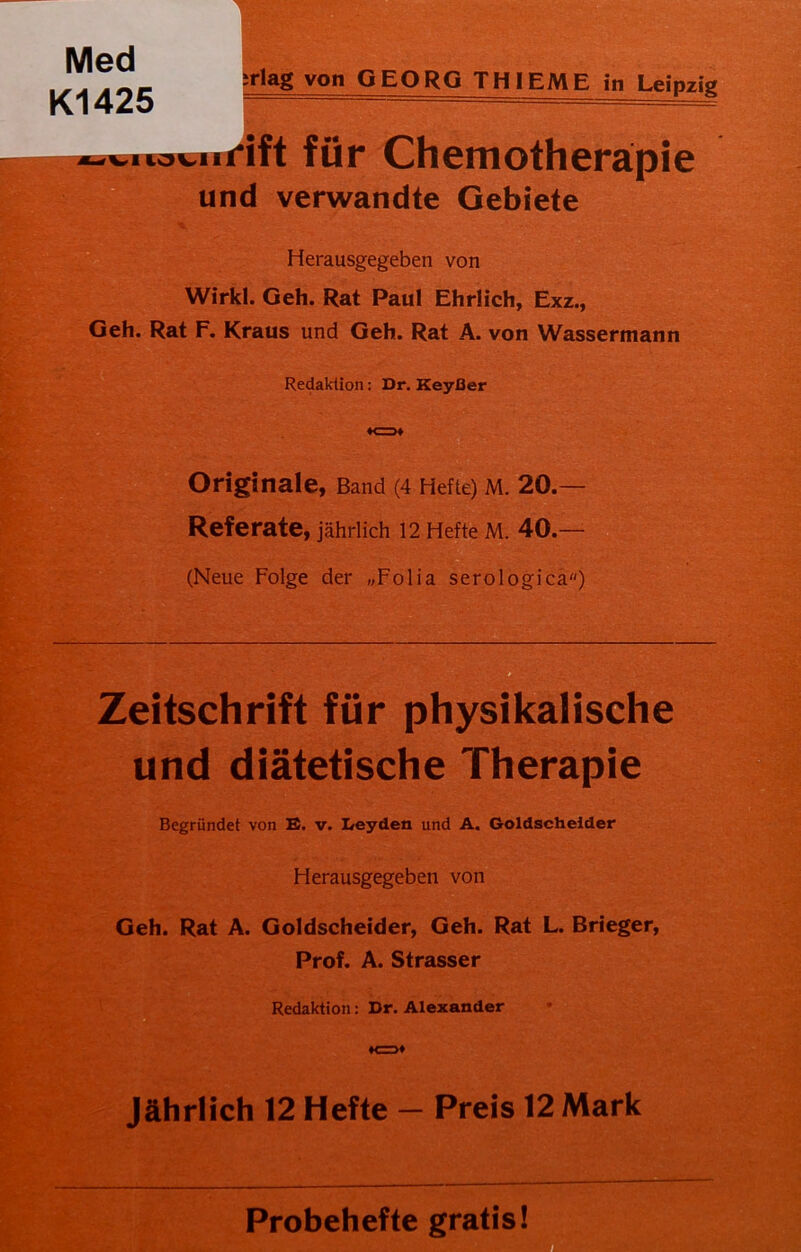 Med Kl 425 -rlag von GEORG TH IEME in Leipzig ^.lovurtft für Chemotherapie und verwandte Gebiete Herausgegeben von Wirkl. Geh. Rat Paul Ehrlich, Exz., Geh. Rat F. Kraus und Geh. Rat A. von Wassermann Redaktion: Dr. Keyfler Zeitschrift für physikalische und diätetische Therapie Begründet von E. v. Leyden und A. Goldscheider Herausgegeben von Geh. Rat A. Goldscheider, Geh. Rat L. Brieger, Prof. A. Strasser Redaktion: Dr. Alexander Jährlich 12 Hefte - Preis 12 Mark Probehefte gratis! Originale, Band (4 Hefte) M. 20.— Referate, jährlich 12 Hefte M. 40.— (Neue Folge der „Folia serologica)