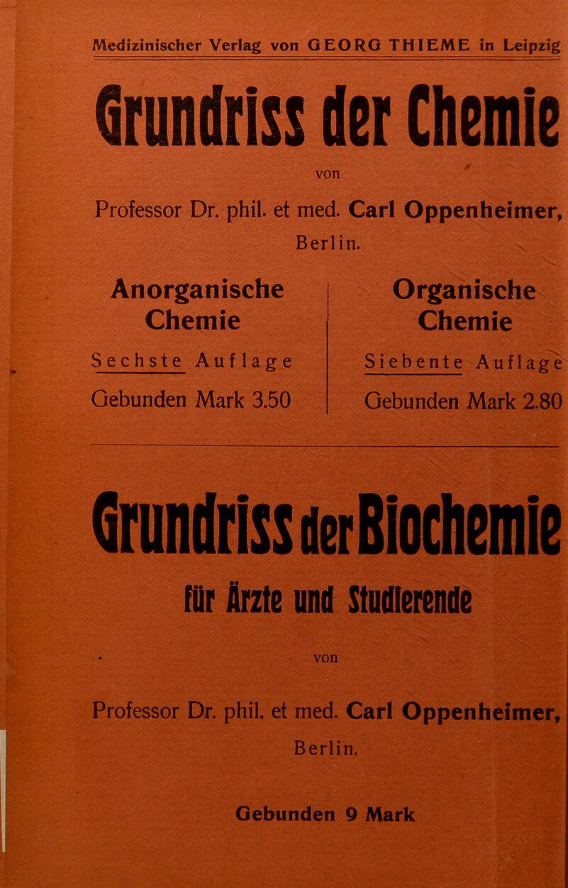 Grundriss der Chemie von Professor Dr. phil. et med. Carl Oppenheimer, Berlin. Anorganische Chemie Sechste Auflage Gebunden Mark 3.50 Organische Chemie Siebente Auflage Gebunden Mark 2.80 Grundriss der Biochemie für Arzte und Studierende von Professor Dr. phil. et med. Carl Oppenheimer, Berlin. Gebunden 9 Mark
