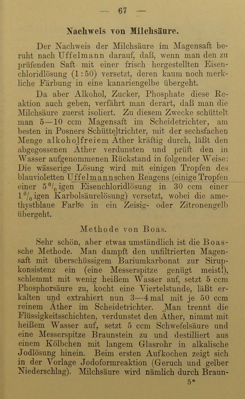 Nachweis yoii Milchsäure. Der Nachweis der Milchsäure im Magensaft be- ruht nach Uffelmann darauf, daß, wenn man den zu prüfenden Saft mit einer frisch hergestellten Eisen- chloridlösung (1: 50) versetzt, deren kaum noch merk- liche Färbung in eine kanariengelbe übergeht. Da aber Alkohol, Zucker, Phosphate diese Re- aktion auch geben, verfährt man derart, daß man die Milchsäure zuerst isoliert. Zu diesem Zwecke schüttelt man 5 —10 ccm Magensaft im Scheidetrichter, am besten in Posners Schütteltrichter, mit der sechsfachen Menge alkoholfreiem Äther kräftig durch, läßt den abgegossenen ikther verdunsten und prüft den in Wasser aufgenommenen Rückstand in folgender Weise: Die wässerige Lösung wird mit einigen Tropfen des blauvioletten Uffelmannschen Reagens (einige Tropfen einer 5°/0igen Eisenchloridlösung in 30 ccm einer 1 °/0 igen Karbolsäurelösung) versetzt, wobei die ame- thystblaue Farbe in ein Zeisig- oder Zitronengelb übergeht. Methode von Boas. Sehr schön, aber etwas umständlich ist die Boas- sche Methode. Man dampft den unfiltrierten Magen- saft mit überschüssigem Bariumkarbonat zur Sirup- konsistenz ein (eine Messerspitze genügt meist!), schlemmt mit wenig heißem Wasser auf, setzt 5 ccm Phosphorsäure zu, kocht eine Viertelstunde, läßt er- kalten und extrahiert nun 3—4mal mit je 50 ccm reinem Äther im Scheidetrichter. .Man trennt die Flüssigkeitsschichten, verdunstet den Äther, nimmt mit heißem Wasser auf, setzt 5 ccm Schwefelsäure und eine Messerspitze Braunstein zu und destilliert aus einem Kölbchen mit langem Glasrohr in alkalische Jodlösung hinein. Beim ersten Aufkochen zeigt sich in der Vorlage Jodoformreaktion (Geruch und gelber Niederschlag). Milchsäure wird nämlich durch Braun- 5*