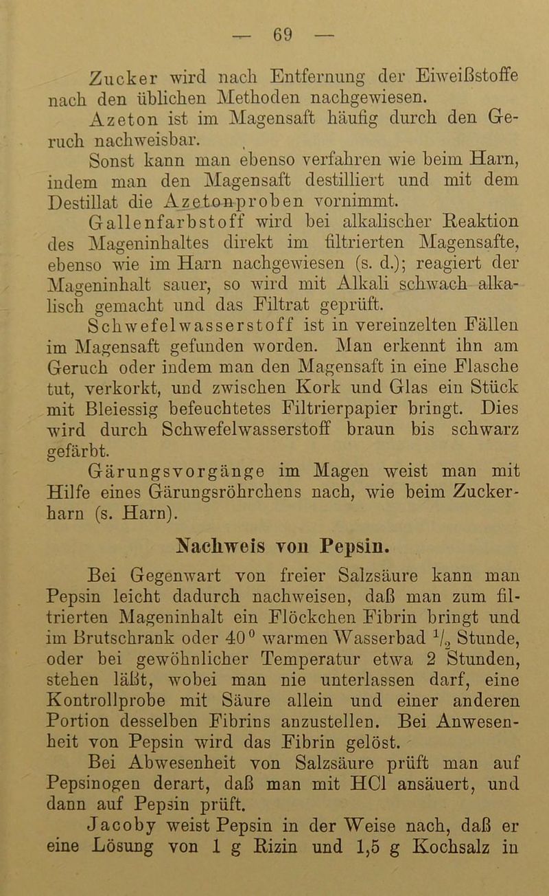 Zucker wird nach Entfernung der Eiweißstoffe nach den üblichen Methoden nachgewiesen. xlzeton ist im Magensaft häufig durch den Ge- ruch nachweisbar. Sonst kann man ebenso verfahren wie beim Harn, indem man den Magensaft destilliert und mit dem Destillat die Azetonproben vornimmt, Gallenfarbstoff wird bei alkalischer Reaktion des Mageninhaltes direkt im filtrierten Magensafte, ebenso wie im Harn nachgewiesen (s. d.); reagiert der Mageninhalt sauer, so wird mit Alkali schwach alka- lisch gemacht und das Eiltrat geprüft. Schwefelwasserstoff ist in vereinzelten Fällen im Magensaft gefunden worden. Man erkennt ihn am Geruch oder indem man den Magensaft in eine Flasche tut, verkorkt, und zwischen Kork und Glas ein Stück mit Bleiessig befeuchtetes Filtrierpapier bringt. Dies wird durch Schwefelwasserstoff braun bis schwarz gefärbt. Gärungsvorgänge im Magen weist man mit Hilfe eines Gärungsröhrchens nach, wie beim Zucker- harn (s. Harn). Nachweis von Pepsin. Bei Gegenwart von freier Salzsäure kann man Pepsin leicht dadurch nachweisen, daß man zum fil- trierten Mageninhalt ein Flöckchen Fibrin bringt und im Brutschrank oder 40° warmen Wasserbad 1/2 Stunde, oder bei gewöhnlicher Temperatur etwa 2 Stunden, stehen läßt, wobei man nie unterlassen darf, eine Kontrollprobe mit Säure allein und einer anderen Portion desselben Fibrins anzustellen. Bei Anwesen- heit von Pepsin wird das Fibrin gelöst. Bei Abwesenheit von Salzsäure prüft man auf Pepsinogen derart, daß man mit HCl ansäuert, und dann auf Pepsin prüft. Jacoby weist Pepsin in der Weise nach, daß er eine Lösung von 1 g Rizin und 1,5 g Kochsalz in