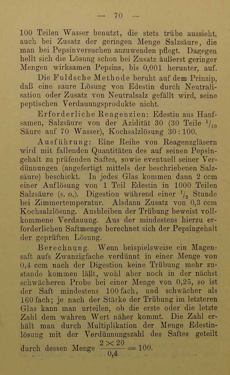 100 Teilen Wasser benutzt, die stets trübe aussieht, auch bei Zusatz der geringen Menge Salzsäure, die man bei Pepsin versuchen anzu wenden pflegt. Dagegen hellt sich die Lösung schon bei Zusatz äußerst geringer Mengen wirksamen Pepsins, bis 0,001 herunter, auf. Die Puldsche Methode beruht auf dem Prinzip, daß eine saure Lösung von Edestin durch Neutrali- sation oder Zusatz von Neutralsalz gefällt wird, seine peptischen Verdauungsprodukte nicht. Erforderliche Reagenzien: Edestin aus Hanf- samen, Salzsäure von der Azidität 30 (30 Teile 1/10 Säure auf 70 Wasser), Kochsalzlösung 30:100. Ausführung: Eine Reihe von Reagenzgläsern wird mit fallenden Quantitäten des auf seinen Pepsin- gehalt zu prüfenden Saftes, sowie eventuell seiner Ver- dünnungen (angefertigt mittels der beschriebenen Salz- säure) beschickt. In jedes Glas kommen dann 2 ccm einer Auflösung von 1 Teil Edestin in 1000 Teilen Salzsäure (s. o.). Digestion während einer 1/2 Stunde bei Zimmertemperatur. Alsdann Zusatz von 0,3 ccm Kochsalzlösung. Ausbleiben der Trübung beweist voll- kommene Verdauung. Aus der mindestens hierzu er- forderlichen Saftmenge berechnet sich der Pepsingehalt der geprüften Lösung. Berechnung. Wenn beispielsweise ein Magen- saft aufs Zwanzigfache verdünnt in einer Menge von 0,4 ccm nach der Digestion keine Trübung mehr zu- stande kommen läßt, wohl aber noch in der nächst schwächeren Probe bei einer Menge von 0,25, so ist der Saft mindestens 100 fach, und schwächer als 160 fach; je nach der Stärke der Trübung im letzteren Glas kann man urteilen, ob die erste oder die letzte Zahl dem wahren Wert näher kommt. Die Zahl er- hält man durch Multiplikation der Menge Edestin- lösung mit der Verdünnungszahl des Saftes geteilt 2x20 durch dessen Menge ———=100.