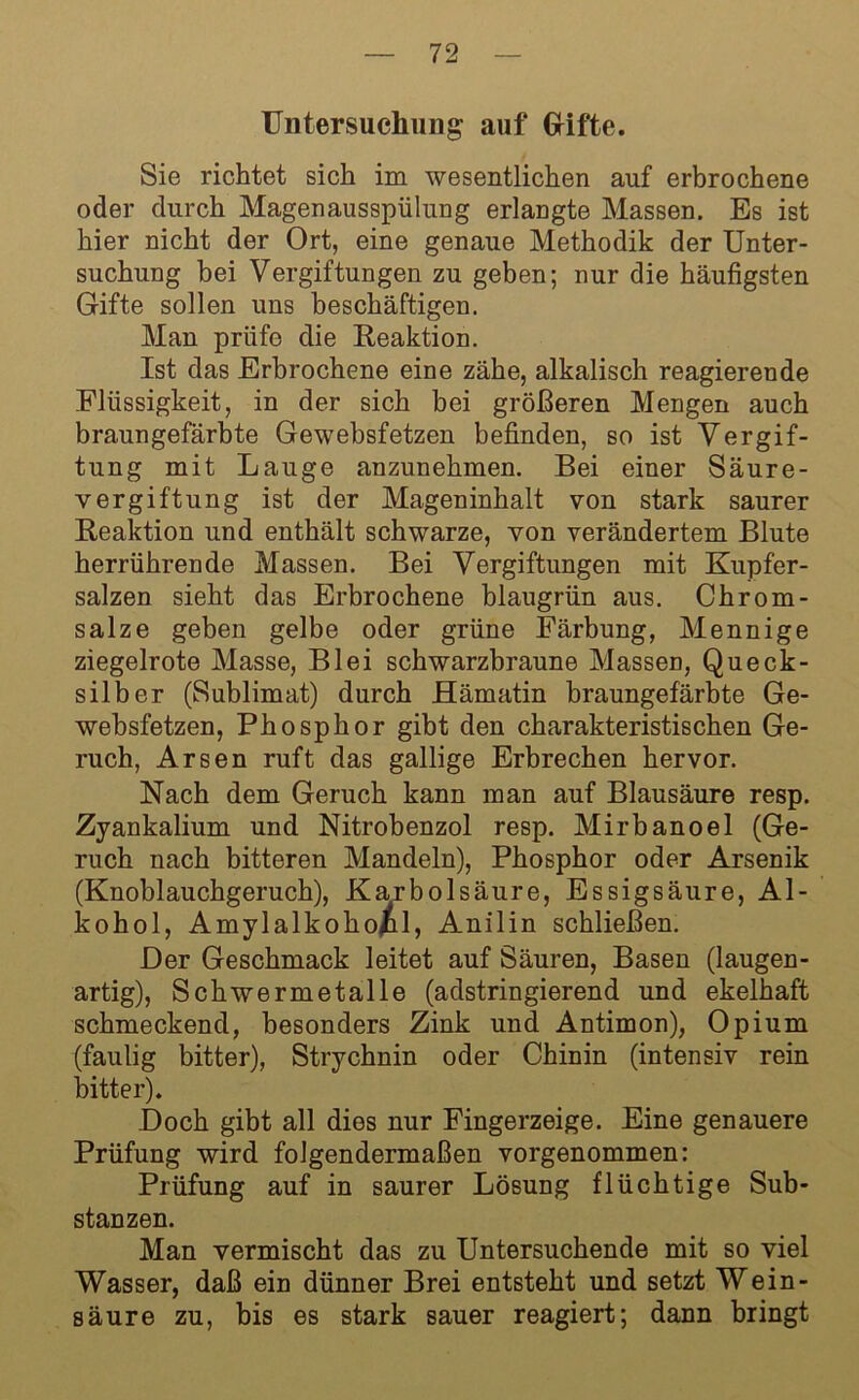 Untersuchung auf Grifte. Sie richtet sich im wesentlichen auf erbrochene oder durch Magenausspülung erlangte Massen. Es ist hier nicht der Ort, eine genaue Methodik der Unter- suchung bei Vergiftungen zu geben; nur die häufigsten Gifte sollen uns beschäftigen. Man priifo die Reaktion. Ist das Erbrochene eine zähe, alkalisch reagierende Flüssigkeit, in der sich bei größeren Mengen auch braungefärbte Gewebsfetzen befinden, so ist Vergif- tung mit Lauge anzunehmen. Bei einer Säure- vergiftung ist der Mageninhalt von stark saurer Reaktion und enthält schwarze, von verändertem Blute herrührende Massen. Bei Vergiftungen mit Kupfer- salzen sieht das Erbrochene blaugrün aus. Chrom - salze geben gelbe oder grüne Färbung, Mennige ziegelrote Masse, Blei schwarzbraune Massen, Queck- silber (Sublimat) durch Hämatin braungefärbte Ge- websfetzen, Phosphor gibt den charakteristischen Ge- ruch, Arsen ruft das gallige Erbrechen hervor. Nach dem Geruch kann man auf Blausäure resp. Zyankalium und Nitrobenzol resp. Mirbanoel (Ge- ruch nach bitteren Mandeln), Phosphor oder Arsenik (Knoblauchgeruch), Karbolsäure, Essigsäure, Al- kohol, Amylalkohol, Anilin schließen. Der Geschmack leitet auf Säuren, Basen (laugen- artig), Schwermetalle (adstringierend und ekelhaft schmeckend, besonders Zink und Antimon), Opium (faulig bitter), Strychnin oder Chinin (intensiv rein bitter). Doch gibt all dies nur Fingerzeige. Eine genauere Prüfung wird folgendermaßen vorgenommen: Prüfung auf in saurer Lösung flüchtige Sub- stanzen. Man vermischt das zu Untersuchende mit so viel Wasser, daß ein dünner Brei entsteht und setzt Wein- säure zu, bis es stark sauer reagiert; dann bringt