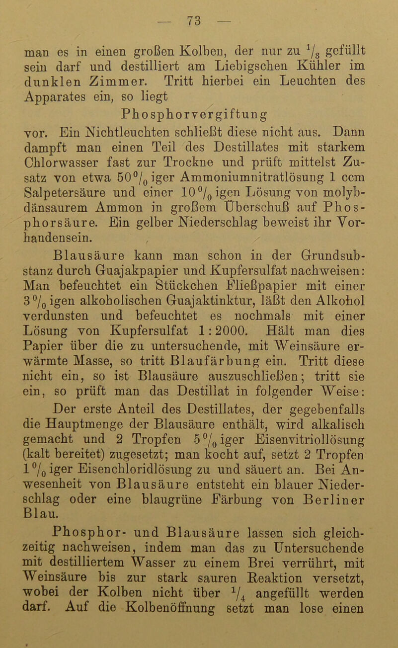 man es in einen großen Kolben, der nur zu 1/8 gefüllt sein darf und destilliert am Liebigschen Kühler im dunklen Zimmer. Tritt hierbei ein Leuchten des Apparates ein, so liegt Phosphorvergiftung vor. Ein Nichtleuchten schließt diese nicht aus. Dann dampft man einen Teil des Destillates mit starkem Chlorwasser fast zur Trockne und prüft mittelst Zu- satz von etwa 50°/0iger Ammoniumnitratlösung 1 ccm Salpetersäure und einer 10 °/0 igen Lösung von molyb- dänsaurem Ammon in großem Überschuß auf Phos- phorsäure. Ein gelber Niederschlag beweist ihr Vor- handensein. , Blausäure kann mau schon in der Grundsub- stanz durch Guajakpapier und Kupfersulfat nachweisen: Man befeuchtet ein Stückchen Fließpapier mit einer 3°/0igen alkoholischen Guajaktinktur, läßt den Alkohol verdunsten und befeuchtet es nochmals mit einer Lösung von Kupfersulfat 1:2000. Hält man dies Papier über die zu untersuchende, mit Weinsäure er- wärmte Masse, so tritt Blaufärbung ein. Tritt diese nicht ein, so ist Blausäure auszuschließen; tritt sie ein, so prüft man das Destillat in folgender Weise: Der erste Anteil des Destillates, der gegebenfalls die Hauptmenge der Blausäure enthält, wird alkalisch gemacht und 2 Tropfen 5°/0iger Eisenvitriollösung (kalt bereitet) zugesetzt; man kocht auf, setzt 2 Tropfen l°/0iger Eisenchloridlösung zu und säuert an. Bei An- wesenheit von Blausäure entsteht ein blauer Nieder- schlag oder eine blaugrüne Färbung von Berliner Blau. Phosphor- und Blausäure lassen sich gleich- zeitig nachweisen, indem man das zu Untersuchende mit destilliertem Wasser zu einem Brei verrührt, mit Weinsäure bis zur stark sauren Reaktion versetzt, wobei der Kolben nicht über 1/i angefüllt werden darf. Auf die Kolbenöffnung setzt man lose einen