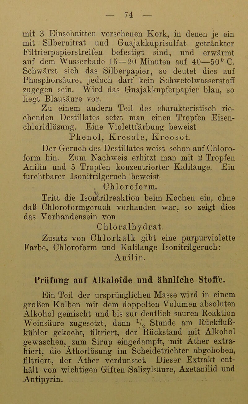 mit 3 Einschnitten versehenen Kork, in denen je ein mit Silbernitrat und Guajakkuprisulfat getränkter Filtrierpapierstreifen befestigt sind, und erwärmt auf dem Wasserbade 15—20 Minuten auf 40—50° C. Schwärzt sich das Silberpapier, so deutet dies auf Phosphorsäure, jedoch darf kein Schwefelwasserstoff zugegen sein. Wird das Guajakkupferpapier blau, so liegt Blausäure vor. Zu einem andern Teil des charakteristisch rie- chenden Destillates setzt man einen Tropfen Eisen- chloridlösung. Eine Violettfärbung beweist Phenol, Kresole, Kreosot. Der Geruch des Destillates weist schon auf Chloro- form hin. Zum Nachweis erhitzt man mit 2 Tropfen Anilin und 5 Tropfen konzentrierter Kalilauge. Ein furchtbarer Isonitrilgeruch beweist Chloroform. \ Tritt die Isontrilreaktion beim Kochen ein, ohne daß Chloroformgeruch vorhanden war, so zeigt dies das Vorhandensein von Chloralhydrat. Zusatz von Chlorkalk gibt eine purpurviolette Farbe, Chloroform und Kalilauge Isonitrilgeruch: Anilin. Prüfung auf Alkaloide und ähnliche Stoffe. Ein Teil der ursprünglichen Masse wird in einem großen Kolben mit dem doppelten Volumen absoluten Alkohol gemischt und bis zur deutlich sauren Reaktion Weinsäure zugesetzt, dann 1/2 Stunde am Rückfluß- kühler gekocht, filtriert, der Rückstand mit Alkohol gewaschen, zum Sirup eingedampft, mit Äther extra- hiert, die Ätherlösung im Scheidetrichter abgehoben, filtriert, der Äther verdunstet. Dieser Extrakt ent- hält von wichtigen Giften Salizylsäure, Azetanilid und Antipyrin.