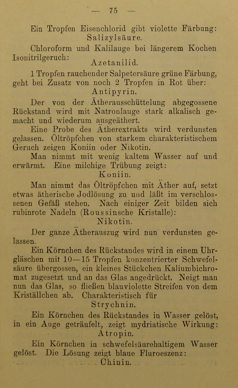 Ein Tropfen Eisenchlorid gibt violette Färbung: Salizylsäure. Chloroform und Kalilauge bei längerem Kochen Isonitrilgeruch: . , ..., Azetanilid. 1 Tropfen rauchender Salpetersäure grüne Färbung, geht bei Zusatz von noch 2 Tropfen in Kot über: Antipyrin. Der von der Ätherausschüttelung abgegossene Kückstand wird mit Natronlauge stark alkalisch ge- macht und wiederum ausgeäthert. Eine Probe des Ätherextrakts wird verdunsten gelassen. Oltröpfchen von starkem charakteristischem Geruch zeigen Koniin oder Nikotin. Man nimmt mit wenig kaltem Wasser auf und erwärmt. Eine milchige Trübung zeigt: Koniin. Man nimmt das Öltröpfchen mit Äther auf, setzt etwas ätherische Jodlösung zu und läßt im verschlos- senen Gefäß stehen. Nach einiger Zeit bilden sich rubinrote Nadeln (Koussinsche Kristalle): Nikotin. Der ganze Ätherauszug wird nun verdunsten ge- lassen. Ein Körnchen des Rückstandes wird in einem Uhr- gläschen mit 10—15 Tropfen konzentrierter Schwefel- säure übergossen, ein kleines Stückchen Kaliumbichro- mat zugesetzt und an das Glas angedrückt. Neigt man nun das Glas, so fließen blauviolette Streifen von dem Kriställchen ab. Charakteristisch für Strychnin. Ein Körnchen des Rückstandes in Wasser gelöst, in ein Auge geträufelt, zeigt mydriatische Wirkung: Atropin. Ein Körnchen in schwefelsäurehaltigem Wasser gelöst. Die Lösung zeigt blaue Fluroeszenz: ■... Chinin.