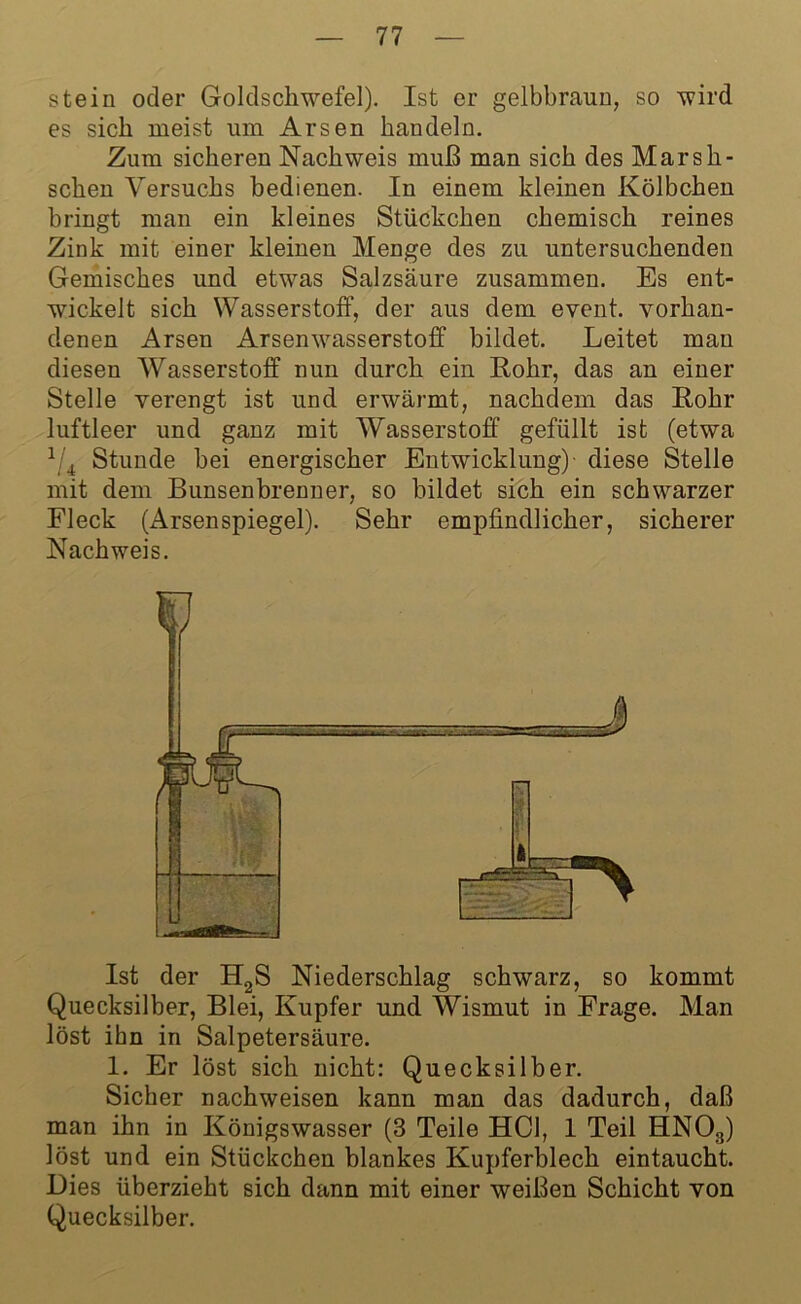 stein oder Goldschwefel). Ist er gelbbraun, so wird es sich meist um Arsen handeln. Zum sicheren Nachweis muß man sich des Marsh- schen Versuchs bedienen. In einem kleinen Kölbchen bringt man ein kleines Stückchen chemisch reines Zink mit einer kleinen Menge des zu untersuchenden Gemisches und etwas Salzsäure zusammen. Es ent- wickelt sich Wasserstoff, der aus dem event. vorhan- denen Arsen Arsenwasserstoff bildet. Leitet man diesen Wasserstoff nun durch ein Rohr, das an einer Stelle verengt ist und erwärmt, nachdem das Rohr luftleer und ganz mit Wasserstoff gefüllt ist (etwa 1 4 Stunde bei energischer Entwicklung) diese Stelle mit dem Bunsenbrenner, so bildet sich ein schwarzer Fleck (Arsenspiegel). Sehr empfindlicher, sicherer Nachweis. Ist der H2S Niederschlag schwarz, so kommt Quecksilber, Blei, Kupfer und Wismut in Frage. Man löst ihn in Salpetersäure. 1. Er löst sich nicht: Quecksilber. Sicher nachweisen kann man das dadurch, daß man ihn in Königswasser (3 Teile HCl, 1 Teil HNOs) löst und ein Stückchen blankes Kupferblech eintaucht. Dies überzieht sich dann mit einer weißen Schicht von Quecksilber.