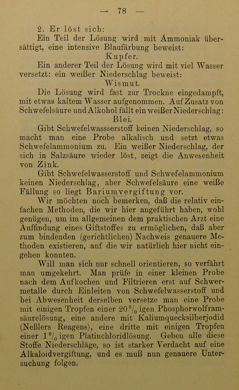 2. Er löst sich: Ein Teil der Lösung wird mit Ammoniak über- sättigt, eine intensive Blaufärbung beweist: Kupfer. Ein anderer Teil der Lösung wird mit viel Wasser versetzt: ein weißer Niederschlag beweist: Wismut. Die Lösung wird fast zur Trockne eingedampft, mit etwas kaltem Wasser aufgenommen. Auf Zusatz von Schwefelsäure und Alkohol fällt ein weißer Niederschlag: Blei. Gibt Schwefelwassserstoff keinen Niederschlag, so macht man eine Probe alkalisch und setzt etwas Schwefelammonium zu. Ein weißer Niederschlag, der sich in Salzsäure wieder löst, zeigt die Anwesenheit von Zink. Gibt Schwefelwasserstoff und Schwefelammonium keinen Niederschlag, aber Schwefelsäure eine weiße Fällung so liegt Bariumvergiftung vor. Wir möchten noch bemerken, daß die relativ ein- fachen Methoden, die wir hier angeführt haben, wohl genügen, um im allgemeinen dem praktischen Arzt eine Auffindung eines Giftstoffes zu ermöglichen, daß aber zum bindenden (gerichtlichen) Nachweis genauere Me- thoden existieren, auf die wir natürlich hier nicht ein- gehen konnten. Will man sich nur schnell orientieren, so verfährt man umgekehrt. Man prüfe in einer kleinen Probe nach dem Aufkochen und Filtrieren erst auf Schwer- metalle durch Einleiten von Schwefelwasserstoff imd bei Abwesenheit derselben versetze man eine Probe mit einigen Tropfen einer 20°/0igen Phosphorwolfram- säurelösung, eine andere mit Kaliumquecksilberjodid (Neßlers Reagens), eine dritte mit einigen Tropfen einer l°/0igen Platinchloridlösung. Geben alle diese Stoffe Niederschläge, so ist starker Verdacht auf eine Alkaloidvergiftung, und es muß nun genauere Unter- suchung folgen.