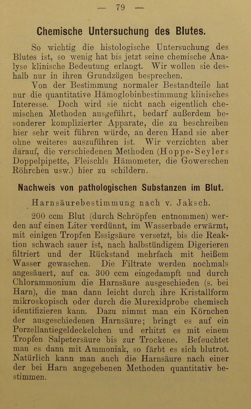 Chemische Untersuchung des Blutes. So wichtig die histologische Untersuchung des Blutes ist, so wenig hat bis jetzt seine chemische Ana- lyse klinische Bedeutung erlangt. Wir wollen sie des- halb nur in ihren Grundzügen besprechen. Von der Bestimmung normaler Bestandteile hat nur die quantitative Hämoglobinbestimmung klinisches Interesse. Doch wird sie nicht nach eigentlich che- mischen Methoden ausgeführt, bedarf außerdem be- sonderer komplizierter Apparate, die zu beschreiben hier sehr weit führen würde, an deren Hand sie aber ohne weiteres auszuführen ist. Wir verzichten aber darauf, die verschiedenen Methoden (Hoppe-Seylers Doppelpipette, Fleischls Hämometer, die Gowerschen Röhrchen usw.) hier zu schildern. Nachweis von pathologischen Substanzen im Blut. Harnsäurebestimmung nach v. Jaksch. 200 ccm Blut (durch Schröpfen entnommen) wer- den auf einen Liter verdünnt, im Wasserbade erwärmt, mit einigen Tropfen Essigsäure versetzt, bis die Reak- tion schwach sauer ist, nach halbstündigem Digerieren filtriert und der Rückstand mehrfach mit heißem Wasser gewaschen. Die Filtrate werden nochmals angesäuert, auf ca. 300 ccm eingedampft und durch Chlorammonium die Harnsäure ausgeschieden (s. bei Harn), die man dann leicht durch ihre Kristallform mikroskopisch oder durch die Murexidprobe chemisch identifizieren kann. Dazu nimmt man ein Körnchen der ausgeschiedenen Harnsäure; bringt es auf ein Porzellantiegeldeckelchen und erhitzt es mit einem Tropfen Salpetersäure bis zur Trockene. Befeuchtet man es dann mit Ammoniak, so färbt es sich blutrot. Natürlich kann man auch die Harnsäure nach einer der bei Harn angegebenen Methoden quantitativ be- stimmen.