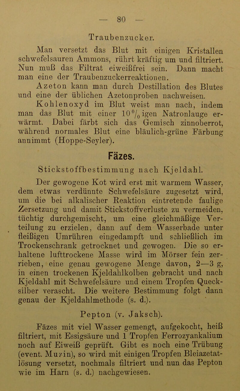 Traubenzucker. Man versetzt das Blut mit einigen Kristallen schwefelsauren Ammons, rührt kräftig um und filtriert. Nun muß das Filtrat eiweißfrei sein. Dann macht man eine der Traubenzuckerreaktionen. Azeton kann man durch Destillation des Blutes und eine der üblichen Azetonproben nachweisen. Kohlenoxyd im Blut weist man nach, indem man das Blut mit einer 10°/0igen Natronlauge er- wärmt. Dabei färbt sich das Gemisch zinnoberrot, während normales Blut eine bläulich-grüne Färbung annimmt (Hoppe-Seyler). Fäzes. Stickstoffbestimmung nach Kjeldahl. Der gewogene Kot wird erst mit warmem Wasser, dem etwas verdünnte Schwefelsäure zugesetzt wird, um die bei alkalischer Reaktion eintretende faulige Zersetzung und damit Stickstoffverluste zu vermeiden, tüchtig durchgemischt, um eine gleichmäßige Ver- teilung zu erzielen, dann auf dem Wasserbade unter fleißigen Umrühren eingedampft und schließlich im Trockenschrank getrocknet und gewogen. Die so er- haltene lufttrockene Masse wird im Mörser fein zer- rieben, eine genau gewogene Menge davon, 2—3 g, in einen trockenen Kjeldahlkolben gebracht und nach Kjeldahl mit Schwefelsäure und einem Tropfen Queck- silber verascht. Die weitere Bestimmung folgt dann genau der Kjeldahlmethode (s. d.). Pepton (v. Jaksch). Fäzes mit viel Wasser gemengt, aufgekocht, heiß filtriert, mit Essigsäure und 1 Tropfen Ferrozyankalium noch auf Eiweiß geprüft. Gibt es noch eine Trübung (event. Muzin), so wird mit einigen Tropfen Bleiazetat- lösung versetzt, nochmals filtriert und nun das Pepton wie im Harn (s. d.) nachgewiesen.