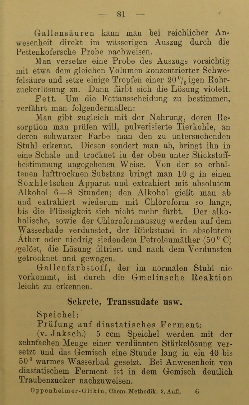 Gallensäuren kann man bei reichlicher An- wesenheit direkt im wässerigen Auszug durch die Pettenkofersche Probe nachweisen. Man versetze eine Probe des Auszugs vorsichtig mit etwa dem gleichen Volumen konzentrierter Schwe- felsäure und setze einige Tropfen einer 20°/0igen Rohr- zuckerlösung zu. Dann färbt sich die Lösung violett. Fett. Um die Fettausscheidung zu bestimmen, verfährt man folgendermaßen: Man gibt zugleich mit der Nahrung, deren Re- sorption man prüfen will, pulverisierte Tierkohle, an deren schwarzer Farbe man den zu untersuchenden Stuhl erkennt. Diesen sondert man ab, bringt ihn in eine Schale und trocknet in der oben unter Stickstoff- bestimmung angegebenen Weise. Von der so erhal- tenen lufttrocknen Substanz bringt man 10 g in einen Soxhletschen Apparat und extrahiert mit absolutem Alkohol 6—8 Stunden; den Alkohol gießt man ab und extrahiert wiederum mit Chloroform so lange, bis die Flüssigkeit sich nicht mehr färbt. Der alko- holische, sowie der Chloroformauszug werden auf dem Wasserbade verdunstet, der Rückstand in absolutem Äther oder niedrig siedendem Petroleumäther (50° C) /gelöst, die Lösung filtriert und nach dem Verdunsten getrocknet und gewogen. Gallenfarbstoff, der im normalen Stuhl nie vorkommt, ist durch die Gmelinsche Reaktion leicht zu erkennen. Sekrete, Transsudate usw. Speichel: Prüfung auf diastatisches Ferment: (v. Jak sch.) 5 ccm Speichel werden mit der zehnfachen Menge einer verdünnten Stärkelösung ver- setzt und das Gemisch eine Stunde lang in ein 40 bis 50° warmes Wasserbad gesetzt. Bei Anwesenheit von diastatischem Ferment ist in dem Gemisch deutlich Traubenzucker nachzuweisen. Oppenheimer-Glikin, Chem. Methodik. 2.Aufl. 6